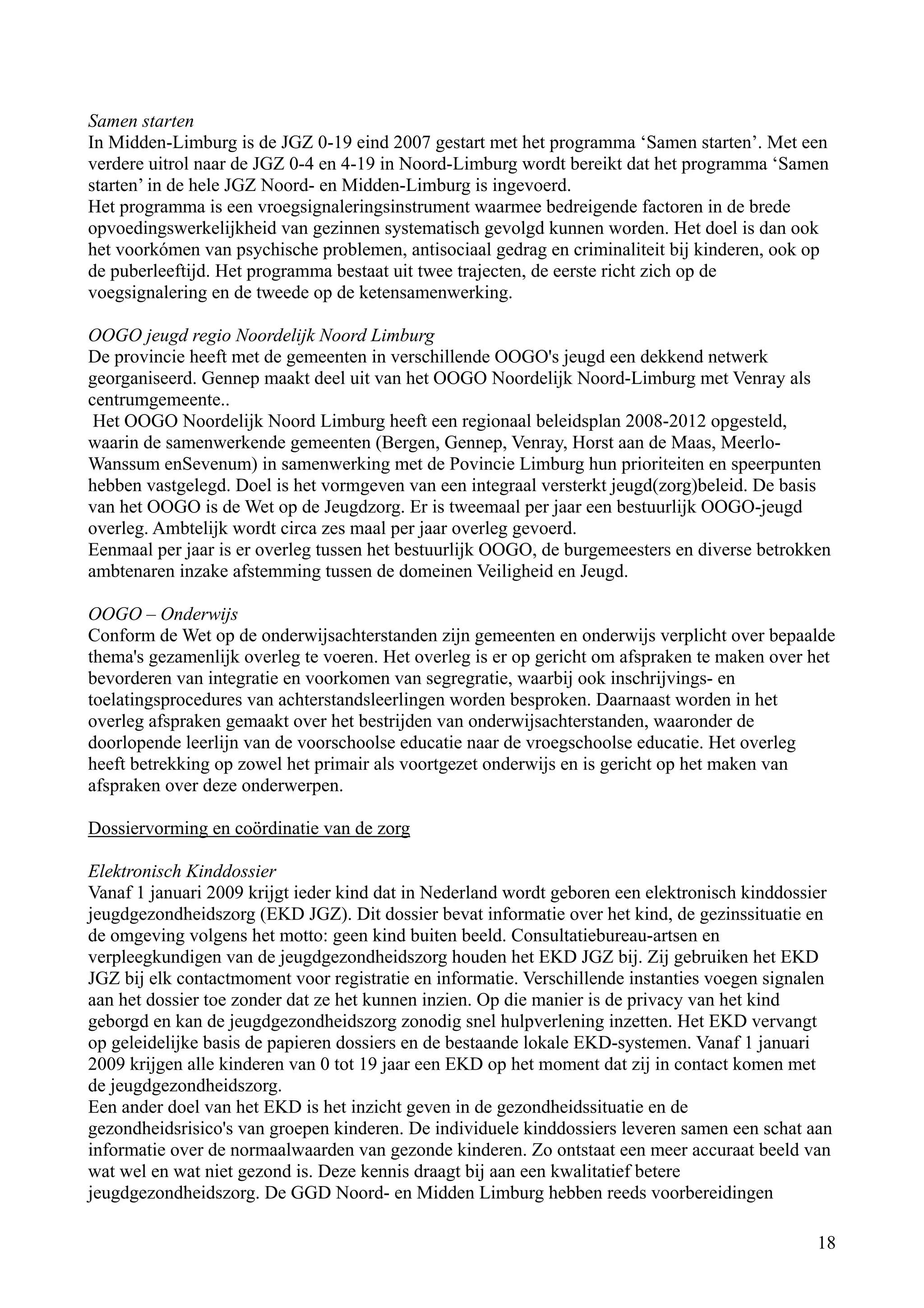 Samen starten
In Midden-Limburg is de JGZ 0-19 eind 2007 gestart met het programma ‘Samen starten’. Met een
verdere uitrol naar de JGZ 0-4 en 4-19 in Noord-Limburg wordt bereikt dat het programma ‘Samen
starten’ in de hele JGZ Noord- en Midden-Limburg is ingevoerd.
Het programma is een vroegsignaleringsinstrument waarmee bedreigende factoren in de brede
opvoedingswerkelijkheid van gezinnen systematisch gevolgd kunnen worden. Het doel is dan ook
het voorkómen van psychische problemen, antisociaal gedrag en criminaliteit bij kinderen, ook op
de puberleeftijd. Het programma bestaat uit twee trajecten, de eerste richt zich op de
voegsignalering en de tweede op de ketensamenwerking.

OOGO jeugd regio Noordelijk Noord Limburg
De provincie heeft met de gemeenten in verschillende OOGO's jeugd een dekkend netwerk
georganiseerd. Gennep maakt deel uit van het OOGO Noordelijk Noord-Limburg met Venray als
centrumgemeente..
 Het OOGO Noordelijk Noord Limburg heeft een regionaal beleidsplan 2008-2012 opgesteld,
waarin de samenwerkende gemeenten (Bergen, Gennep, Venray, Horst aan de Maas, Meerlo-
Wanssum enSevenum) in samenwerking met de Povincie Limburg hun prioriteiten en speerpunten
hebben vastgelegd. Doel is het vormgeven van een integraal versterkt jeugd(zorg)beleid. De basis
van het OOGO is de Wet op de Jeugdzorg. Er is tweemaal per jaar een bestuurlijk OOGO-jeugd
overleg. Ambtelijk wordt circa zes maal per jaar overleg gevoerd.
Eenmaal per jaar is er overleg tussen het bestuurlijk OOGO, de burgemeesters en diverse betrokken
ambtenaren inzake afstemming tussen de domeinen Veiligheid en Jeugd.

OOGO – Onderwijs
Conform de Wet op de onderwijsachterstanden zijn gemeenten en onderwijs verplicht over bepaalde
thema's gezamenlijk overleg te voeren. Het overleg is er op gericht om afspraken te maken over het
bevorderen van integratie en voorkomen van segregratie, waarbij ook inschrijvings- en
toelatingsprocedures van achterstandsleerlingen worden besproken. Daarnaast worden in het
overleg afspraken gemaakt over het bestrijden van onderwijsachterstanden, waaronder de
doorlopende leerlijn van de voorschoolse educatie naar de vroegschoolse educatie. Het overleg
heeft betrekking op zowel het primair als voortgezet onderwijs en is gericht op het maken van
afspraken over deze onderwerpen.

Dossiervorming en coördinatie van de zorg

Elektronisch Kinddossier
Vanaf 1 januari 2009 krijgt ieder kind dat in Nederland wordt geboren een elektronisch kinddossier
jeugdgezondheidszorg (EKD JGZ). Dit dossier bevat informatie over het kind, de gezinssituatie en
de omgeving volgens het motto: geen kind buiten beeld. Consultatiebureau-artsen en
verpleegkundigen van de jeugdgezondheidszorg houden het EKD JGZ bij. Zij gebruiken het EKD
JGZ bij elk contactmoment voor registratie en informatie. Verschillende instanties voegen signalen
aan het dossier toe zonder dat ze het kunnen inzien. Op die manier is de privacy van het kind
geborgd en kan de jeugdgezondheidszorg zonodig snel hulpverlening inzetten. Het EKD vervangt
op geleidelijke basis de papieren dossiers en de bestaande lokale EKD-systemen. Vanaf 1 januari
2009 krijgen alle kinderen van 0 tot 19 jaar een EKD op het moment dat zij in contact komen met
de jeugdgezondheidszorg.
Een ander doel van het EKD is het inzicht geven in de gezondheidssituatie en de
gezondheidsrisico's van groepen kinderen. De individuele kinddossiers leveren samen een schat aan
informatie over de normaalwaarden van gezonde kinderen. Zo ontstaat een meer accuraat beeld van
wat wel en wat niet gezond is. Deze kennis draagt bij aan een kwalitatief betere
jeugdgezondheidszorg. De GGD Noord- en Midden Limburg hebben reeds voorbereidingen

                                                                                                18
 