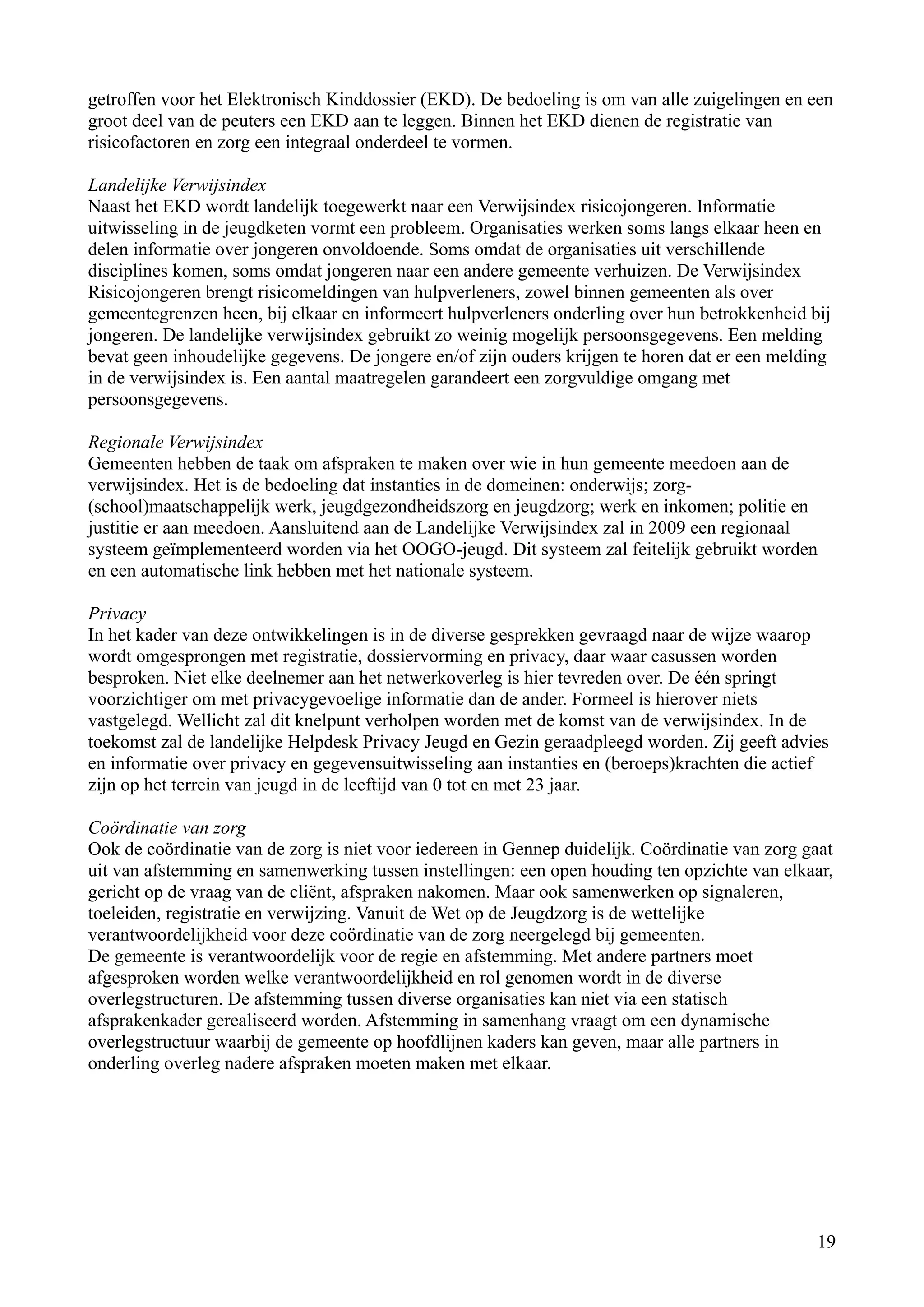 getroffen voor het Elektronisch Kinddossier (EKD). De bedoeling is om van alle zuigelingen en een
groot deel van de peuters een EKD aan te leggen. Binnen het EKD dienen de registratie van
risicofactoren en zorg een integraal onderdeel te vormen.

Landelijke Verwijsindex
Naast het EKD wordt landelijk toegewerkt naar een Verwijsindex risicojongeren. Informatie
uitwisseling in de jeugdketen vormt een probleem. Organisaties werken soms langs elkaar heen en
delen informatie over jongeren onvoldoende. Soms omdat de organisaties uit verschillende
disciplines komen, soms omdat jongeren naar een andere gemeente verhuizen. De Verwijsindex
Risicojongeren brengt risicomeldingen van hulpverleners, zowel binnen gemeenten als over
gemeentegrenzen heen, bij elkaar en informeert hulpverleners onderling over hun betrokkenheid bij
jongeren. De landelijke verwijsindex gebruikt zo weinig mogelijk persoonsgegevens. Een melding
bevat geen inhoudelijke gegevens. De jongere en/of zijn ouders krijgen te horen dat er een melding
in de verwijsindex is. Een aantal maatregelen garandeert een zorgvuldige omgang met
persoonsgegevens.

Regionale Verwijsindex
Gemeenten hebben de taak om afspraken te maken over wie in hun gemeente meedoen aan de
verwijsindex. Het is de bedoeling dat instanties in de domeinen: onderwijs; zorg-
(school)maatschappelijk werk, jeugdgezondheidszorg en jeugdzorg; werk en inkomen; politie en
justitie er aan meedoen. Aansluitend aan de Landelijke Verwijsindex zal in 2009 een regionaal
systeem geïmplementeerd worden via het OOGO-jeugd. Dit systeem zal feitelijk gebruikt worden
en een automatische link hebben met het nationale systeem.

Privacy
In het kader van deze ontwikkelingen is in de diverse gesprekken gevraagd naar de wijze waarop
wordt omgesprongen met registratie, dossiervorming en privacy, daar waar casussen worden
besproken. Niet elke deelnemer aan het netwerkoverleg is hier tevreden over. De één springt
voorzichtiger om met privacygevoelige informatie dan de ander. Formeel is hierover niets
vastgelegd. Wellicht zal dit knelpunt verholpen worden met de komst van de verwijsindex. In de
toekomst zal de landelijke Helpdesk Privacy Jeugd en Gezin geraadpleegd worden. Zij geeft advies
en informatie over privacy en gegevensuitwisseling aan instanties en (beroeps)krachten die actief
zijn op het terrein van jeugd in de leeftijd van 0 tot en met 23 jaar.

Coördinatie van zorg
Ook de coördinatie van de zorg is niet voor iedereen in Gennep duidelijk. Coördinatie van zorg gaat
uit van afstemming en samenwerking tussen instellingen: een open houding ten opzichte van elkaar,
gericht op de vraag van de cliënt, afspraken nakomen. Maar ook samenwerken op signaleren,
toeleiden, registratie en verwijzing. Vanuit de Wet op de Jeugdzorg is de wettelijke
verantwoordelijkheid voor deze coördinatie van de zorg neergelegd bij gemeenten.
De gemeente is verantwoordelijk voor de regie en afstemming. Met andere partners moet
afgesproken worden welke verantwoordelijkheid en rol genomen wordt in de diverse
overlegstructuren. De afstemming tussen diverse organisaties kan niet via een statisch
afsprakenkader gerealiseerd worden. Afstemming in samenhang vraagt om een dynamische
overlegstructuur waarbij de gemeente op hoofdlijnen kaders kan geven, maar alle partners in
onderling overleg nadere afspraken moeten maken met elkaar.




                                                                                                19
 