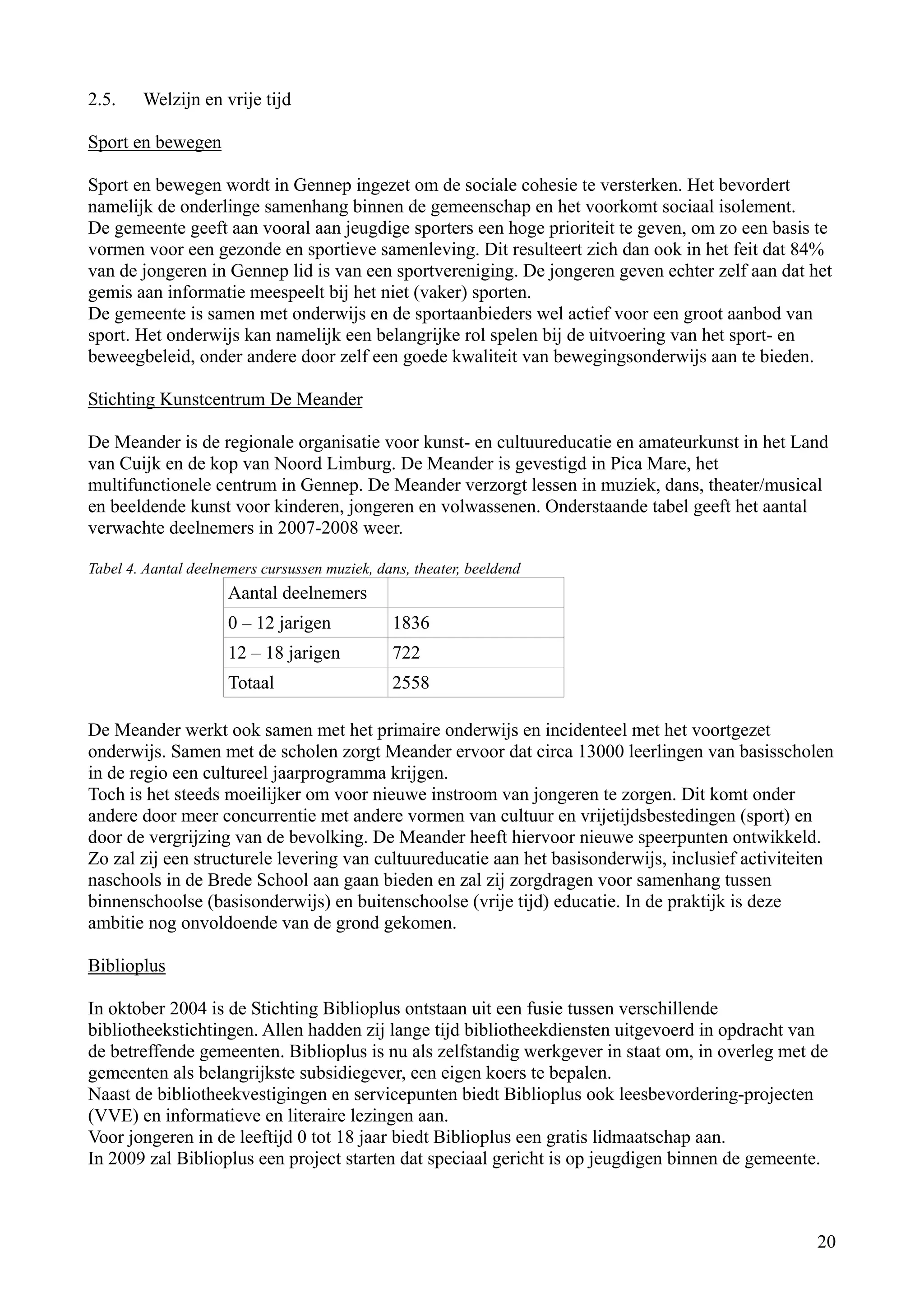 2.5.    Welzijn en vrije tijd

Sport en bewegen

Sport en bewegen wordt in Gennep ingezet om de sociale cohesie te versterken. Het bevordert
namelijk de onderlinge samenhang binnen de gemeenschap en het voorkomt sociaal isolement.
De gemeente geeft aan vooral aan jeugdige sporters een hoge prioriteit te geven, om zo een basis te
vormen voor een gezonde en sportieve samenleving. Dit resulteert zich dan ook in het feit dat 84%
van de jongeren in Gennep lid is van een sportvereniging. De jongeren geven echter zelf aan dat het
gemis aan informatie meespeelt bij het niet (vaker) sporten.
De gemeente is samen met onderwijs en de sportaanbieders wel actief voor een groot aanbod van
sport. Het onderwijs kan namelijk een belangrijke rol spelen bij de uitvoering van het sport- en
beweegbeleid, onder andere door zelf een goede kwaliteit van bewegingsonderwijs aan te bieden.

Stichting Kunstcentrum De Meander

De Meander is de regionale organisatie voor kunst- en cultuureducatie en amateurkunst in het Land
van Cuijk en de kop van Noord Limburg. De Meander is gevestigd in Pica Mare, het
multifunctionele centrum in Gennep. De Meander verzorgt lessen in muziek, dans, theater/musical
en beeldende kunst voor kinderen, jongeren en volwassenen. Onderstaande tabel geeft het aantal
verwachte deelnemers in 2007-2008 weer.

Tabel 4. Aantal deelnemers cursussen muziek, dans, theater, beeldend
                      Aantal deelnemers
                      0 – 12 jarigen           1836
                      12 – 18 jarigen          722
                      Totaal                   2558

De Meander werkt ook samen met het primaire onderwijs en incidenteel met het voortgezet
onderwijs. Samen met de scholen zorgt Meander ervoor dat circa 13000 leerlingen van basisscholen
in de regio een cultureel jaarprogramma krijgen.
Toch is het steeds moeilijker om voor nieuwe instroom van jongeren te zorgen. Dit komt onder
andere door meer concurrentie met andere vormen van cultuur en vrijetijdsbestedingen (sport) en
door de vergrijzing van de bevolking. De Meander heeft hiervoor nieuwe speerpunten ontwikkeld.
Zo zal zij een structurele levering van cultuureducatie aan het basisonderwijs, inclusief activiteiten
naschools in de Brede School aan gaan bieden en zal zij zorgdragen voor samenhang tussen
binnenschoolse (basisonderwijs) en buitenschoolse (vrije tijd) educatie. In de praktijk is deze
ambitie nog onvoldoende van de grond gekomen.

Biblioplus

In oktober 2004 is de Stichting Biblioplus ontstaan uit een fusie tussen verschillende
bibliotheekstichtingen. Allen hadden zij lange tijd bibliotheekdiensten uitgevoerd in opdracht van
de betreffende gemeenten. Biblioplus is nu als zelfstandig werkgever in staat om, in overleg met de
gemeenten als belangrijkste subsidiegever, een eigen koers te bepalen.
Naast de bibliotheekvestigingen en servicepunten biedt Biblioplus ook leesbevordering-projecten
(VVE) en informatieve en literaire lezingen aan.
Voor jongeren in de leeftijd 0 tot 18 jaar biedt Biblioplus een gratis lidmaatschap aan.
In 2009 zal Biblioplus een project starten dat speciaal gericht is op jeugdigen binnen de gemeente.



                                                                                                   20
 