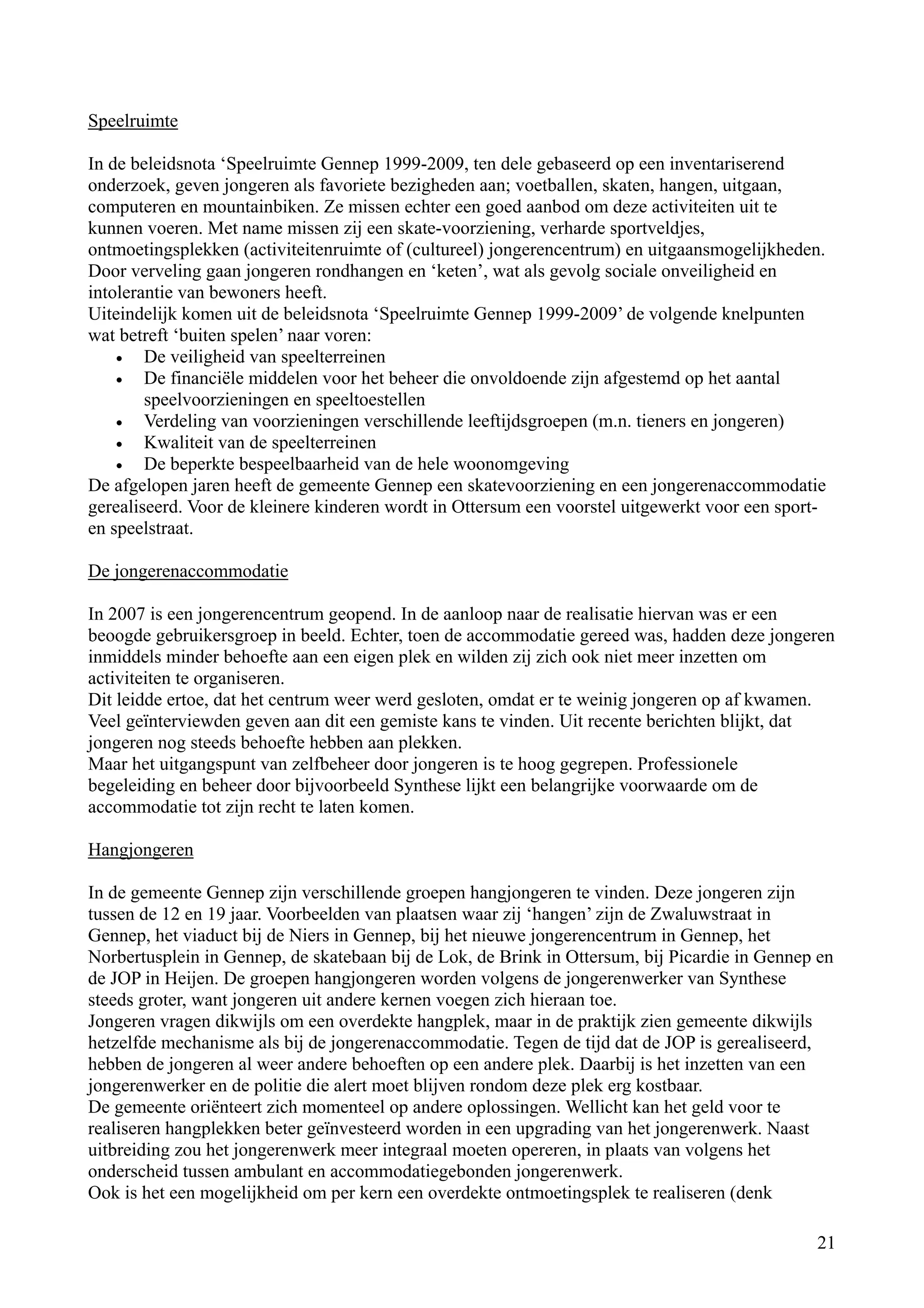 Speelruimte

In de beleidsnota ‘Speelruimte Gennep 1999-2009, ten dele gebaseerd op een inventariserend
onderzoek, geven jongeren als favoriete bezigheden aan; voetballen, skaten, hangen, uitgaan,
computeren en mountainbiken. Ze missen echter een goed aanbod om deze activiteiten uit te
kunnen voeren. Met name missen zij een skate-voorziening, verharde sportveldjes,
ontmoetingsplekken (activiteitenruimte of (cultureel) jongerencentrum) en uitgaansmogelijkheden.
Door verveling gaan jongeren rondhangen en ‘keten’, wat als gevolg sociale onveiligheid en
intolerantie van bewoners heeft.
Uiteindelijk komen uit de beleidsnota ‘Speelruimte Gennep 1999-2009’ de volgende knelpunten
wat betreft ‘buiten spelen’ naar voren:
    •   De veiligheid van speelterreinen
    •   De financiële middelen voor het beheer die onvoldoende zijn afgestemd op het aantal
        speelvoorzieningen en speeltoestellen
    •   Verdeling van voorzieningen verschillende leeftijdsgroepen (m.n. tieners en jongeren)
    •   Kwaliteit van de speelterreinen
    •   De beperkte bespeelbaarheid van de hele woonomgeving
De afgelopen jaren heeft de gemeente Gennep een skatevoorziening en een jongerenaccommodatie
gerealiseerd. Voor de kleinere kinderen wordt in Ottersum een voorstel uitgewerkt voor een sport-
en speelstraat.

De jongerenaccommodatie

In 2007 is een jongerencentrum geopend. In de aanloop naar de realisatie hiervan was er een
beoogde gebruikersgroep in beeld. Echter, toen de accommodatie gereed was, hadden deze jongeren
inmiddels minder behoefte aan een eigen plek en wilden zij zich ook niet meer inzetten om
activiteiten te organiseren.
Dit leidde ertoe, dat het centrum weer werd gesloten, omdat er te weinig jongeren op af kwamen.
Veel geïnterviewden geven aan dit een gemiste kans te vinden. Uit recente berichten blijkt, dat
jongeren nog steeds behoefte hebben aan plekken.
Maar het uitgangspunt van zelfbeheer door jongeren is te hoog gegrepen. Professionele
begeleiding en beheer door bijvoorbeeld Synthese lijkt een belangrijke voorwaarde om de
accommodatie tot zijn recht te laten komen.

Hangjongeren

In de gemeente Gennep zijn verschillende groepen hangjongeren te vinden. Deze jongeren zijn
tussen de 12 en 19 jaar. Voorbeelden van plaatsen waar zij ‘hangen’ zijn de Zwaluwstraat in
Gennep, het viaduct bij de Niers in Gennep, bij het nieuwe jongerencentrum in Gennep, het
Norbertusplein in Gennep, de skatebaan bij de Lok, de Brink in Ottersum, bij Picardie in Gennep en
de JOP in Heijen. De groepen hangjongeren worden volgens de jongerenwerker van Synthese
steeds groter, want jongeren uit andere kernen voegen zich hieraan toe.
Jongeren vragen dikwijls om een overdekte hangplek, maar in de praktijk zien gemeente dikwijls
hetzelfde mechanisme als bij de jongerenaccommodatie. Tegen de tijd dat de JOP is gerealiseerd,
hebben de jongeren al weer andere behoeften op een andere plek. Daarbij is het inzetten van een
jongerenwerker en de politie die alert moet blijven rondom deze plek erg kostbaar.
De gemeente oriënteert zich momenteel op andere oplossingen. Wellicht kan het geld voor te
realiseren hangplekken beter geïnvesteerd worden in een upgrading van het jongerenwerk. Naast
uitbreiding zou het jongerenwerk meer integraal moeten opereren, in plaats van volgens het
onderscheid tussen ambulant en accommodatiegebonden jongerenwerk.
Ook is het een mogelijkheid om per kern een overdekte ontmoetingsplek te realiseren (denk

                                                                                               21
 
