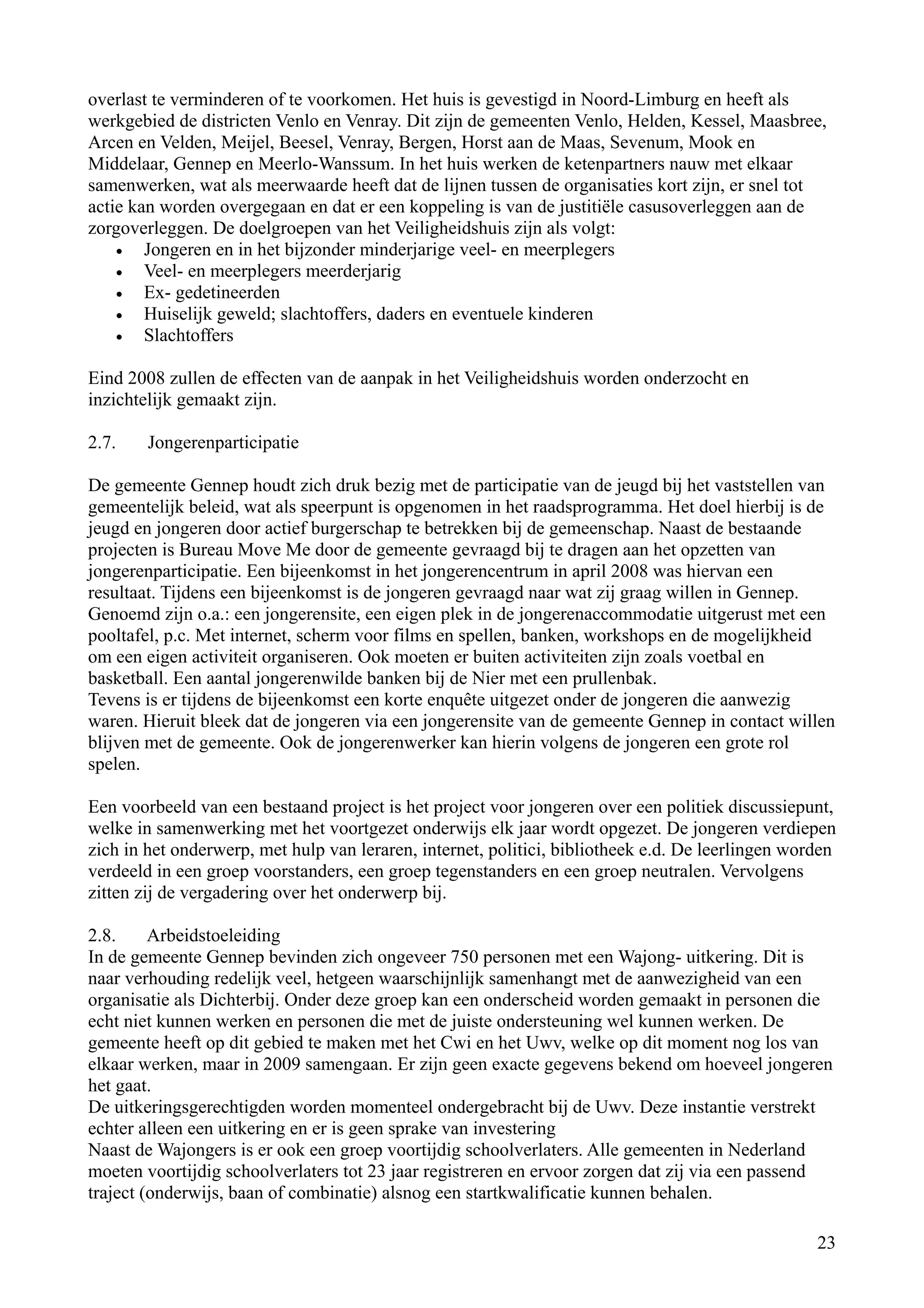 overlast te verminderen of te voorkomen. Het huis is gevestigd in Noord-Limburg en heeft als
werkgebied de districten Venlo en Venray. Dit zijn de gemeenten Venlo, Helden, Kessel, Maasbree,
Arcen en Velden, Meijel, Beesel, Venray, Bergen, Horst aan de Maas, Sevenum, Mook en
Middelaar, Gennep en Meerlo-Wanssum. In het huis werken de ketenpartners nauw met elkaar
samenwerken, wat als meerwaarde heeft dat de lijnen tussen de organisaties kort zijn, er snel tot
actie kan worden overgegaan en dat er een koppeling is van de justitiële casusoverleggen aan de
zorgoverleggen. De doelgroepen van het Veiligheidshuis zijn als volgt:
    •   Jongeren en in het bijzonder minderjarige veel- en meerplegers
    •   Veel- en meerplegers meerderjarig
    •   Ex- gedetineerden
    •   Huiselijk geweld; slachtoffers, daders en eventuele kinderen
    •   Slachtoffers

Eind 2008 zullen de effecten van de aanpak in het Veiligheidshuis worden onderzocht en
inzichtelijk gemaakt zijn.

2.7.    Jongerenparticipatie

De gemeente Gennep houdt zich druk bezig met de participatie van de jeugd bij het vaststellen van
gemeentelijk beleid, wat als speerpunt is opgenomen in het raadsprogramma. Het doel hierbij is de
jeugd en jongeren door actief burgerschap te betrekken bij de gemeenschap. Naast de bestaande
projecten is Bureau Move Me door de gemeente gevraagd bij te dragen aan het opzetten van
jongerenparticipatie. Een bijeenkomst in het jongerencentrum in april 2008 was hiervan een
resultaat. Tijdens een bijeenkomst is de jongeren gevraagd naar wat zij graag willen in Gennep.
Genoemd zijn o.a.: een jongerensite, een eigen plek in de jongerenaccommodatie uitgerust met een
pooltafel, p.c. Met internet, scherm voor films en spellen, banken, workshops en de mogelijkheid
om een eigen activiteit organiseren. Ook moeten er buiten activiteiten zijn zoals voetbal en
basketball. Een aantal jongerenwilde banken bij de Nier met een prullenbak.
Tevens is er tijdens de bijeenkomst een korte enquête uitgezet onder de jongeren die aanwezig
waren. Hieruit bleek dat de jongeren via een jongerensite van de gemeente Gennep in contact willen
blijven met de gemeente. Ook de jongerenwerker kan hierin volgens de jongeren een grote rol
spelen.

Een voorbeeld van een bestaand project is het project voor jongeren over een politiek discussiepunt,
welke in samenwerking met het voortgezet onderwijs elk jaar wordt opgezet. De jongeren verdiepen
zich in het onderwerp, met hulp van leraren, internet, politici, bibliotheek e.d. De leerlingen worden
verdeeld in een groep voorstanders, een groep tegenstanders en een groep neutralen. Vervolgens
zitten zij de vergadering over het onderwerp bij.

2.8.     Arbeidstoeleiding
In de gemeente Gennep bevinden zich ongeveer 750 personen met een Wajong- uitkering. Dit is
naar verhouding redelijk veel, hetgeen waarschijnlijk samenhangt met de aanwezigheid van een
organisatie als Dichterbij. Onder deze groep kan een onderscheid worden gemaakt in personen die
echt niet kunnen werken en personen die met de juiste ondersteuning wel kunnen werken. De
gemeente heeft op dit gebied te maken met het Cwi en het Uwv, welke op dit moment nog los van
elkaar werken, maar in 2009 samengaan. Er zijn geen exacte gegevens bekend om hoeveel jongeren
het gaat.
De uitkeringsgerechtigden worden momenteel ondergebracht bij de Uwv. Deze instantie verstrekt
echter alleen een uitkering en er is geen sprake van investering
Naast de Wajongers is er ook een groep voortijdig schoolverlaters. Alle gemeenten in Nederland
moeten voortijdig schoolverlaters tot 23 jaar registreren en ervoor zorgen dat zij via een passend
traject (onderwijs, baan of combinatie) alsnog een startkwalificatie kunnen behalen.

                                                                                                   23
 