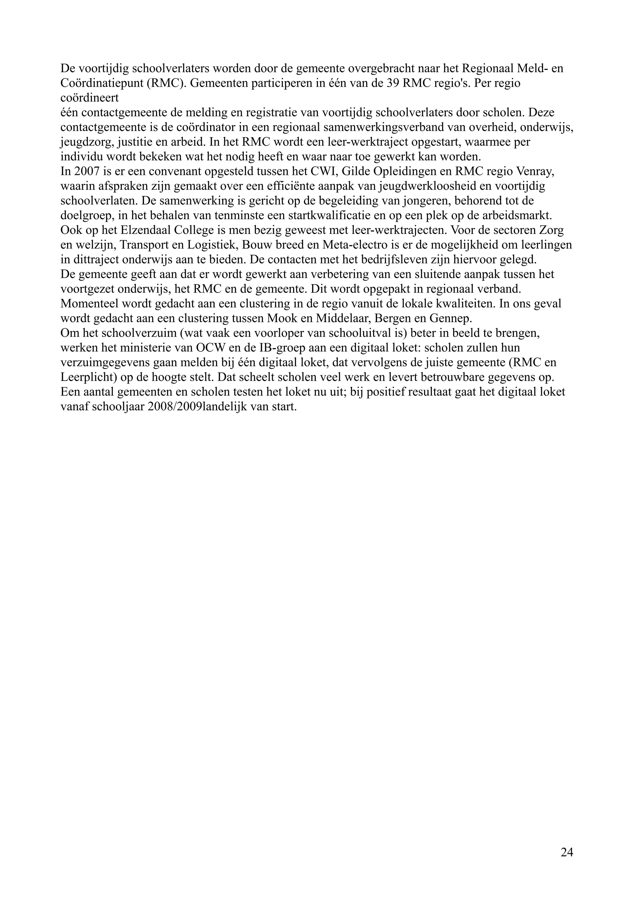 De voortijdig schoolverlaters worden door de gemeente overgebracht naar het Regionaal Meld- en
Coördinatiepunt (RMC). Gemeenten participeren in één van de 39 RMC regio's. Per regio
coördineert
één contactgemeente de melding en registratie van voortijdig schoolverlaters door scholen. Deze
contactgemeente is de coördinator in een regionaal samenwerkingsverband van overheid, onderwijs,
jeugdzorg, justitie en arbeid. In het RMC wordt een leer-werktraject opgestart, waarmee per
individu wordt bekeken wat het nodig heeft en waar naar toe gewerkt kan worden.
In 2007 is er een convenant opgesteld tussen het CWI, Gilde Opleidingen en RMC regio Venray,
waarin afspraken zijn gemaakt over een efficiënte aanpak van jeugdwerkloosheid en voortijdig
schoolverlaten. De samenwerking is gericht op de begeleiding van jongeren, behorend tot de
doelgroep, in het behalen van tenminste een startkwalificatie en op een plek op de arbeidsmarkt.
Ook op het Elzendaal College is men bezig geweest met leer-werktrajecten. Voor de sectoren Zorg
en welzijn, Transport en Logistiek, Bouw breed en Meta-electro is er de mogelijkheid om leerlingen
in dittraject onderwijs aan te bieden. De contacten met het bedrijfsleven zijn hiervoor gelegd.
De gemeente geeft aan dat er wordt gewerkt aan verbetering van een sluitende aanpak tussen het
voortgezet onderwijs, het RMC en de gemeente. Dit wordt opgepakt in regionaal verband.
Momenteel wordt gedacht aan een clustering in de regio vanuit de lokale kwaliteiten. In ons geval
wordt gedacht aan een clustering tussen Mook en Middelaar, Bergen en Gennep.
Om het schoolverzuim (wat vaak een voorloper van schooluitval is) beter in beeld te brengen,
werken het ministerie van OCW en de IB-groep aan een digitaal loket: scholen zullen hun
verzuimgegevens gaan melden bij één digitaal loket, dat vervolgens de juiste gemeente (RMC en
Leerplicht) op de hoogte stelt. Dat scheelt scholen veel werk en levert betrouwbare gegevens op.
Een aantal gemeenten en scholen testen het loket nu uit; bij positief resultaat gaat het digitaal loket
vanaf schooljaar 2008/2009landelijk van start.




                                                                                                    24
 