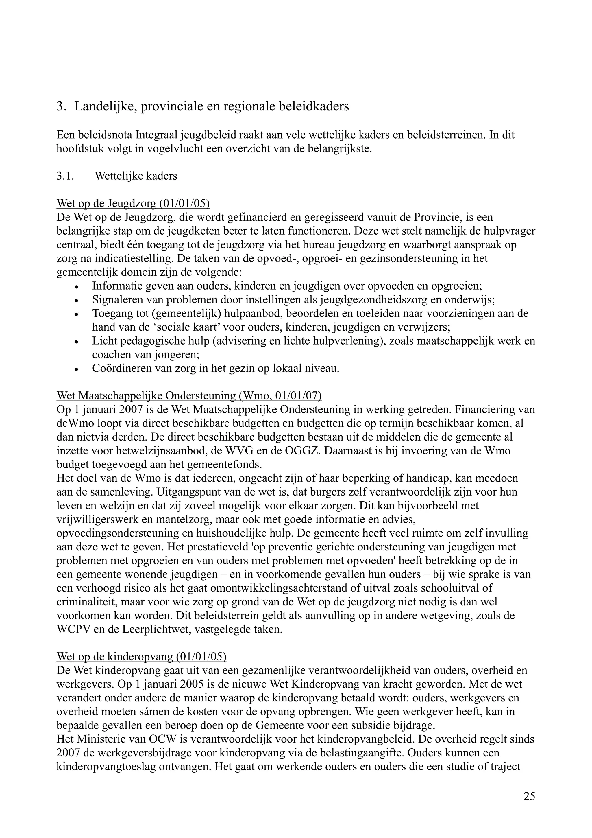 3. Landelijke, provinciale en regionale beleidkaders

Een beleidsnota Integraal jeugdbeleid raakt aan vele wettelijke kaders en beleidsterreinen. In dit
hoofdstuk volgt in vogelvlucht een overzicht van de belangrijkste.

3.1.    Wettelijke kaders

Wet op de Jeugdzorg (01/01/05)
De Wet op de Jeugdzorg, die wordt gefinancierd en geregisseerd vanuit de Provincie, is een
belangrijke stap om de jeugdketen beter te laten functioneren. Deze wet stelt namelijk de hulpvrager
centraal, biedt één toegang tot de jeugdzorg via het bureau jeugdzorg en waarborgt aanspraak op
zorg na indicatiestelling. De taken van de opvoed-, opgroei- en gezinsondersteuning in het
gemeentelijk domein zijn de volgende:
    •  Informatie geven aan ouders, kinderen en jeugdigen over opvoeden en opgroeien;
    •  Signaleren van problemen door instellingen als jeugdgezondheidszorg en onderwijs;
    •  Toegang tot (gemeentelijk) hulpaanbod, beoordelen en toeleiden naar voorzieningen aan de
       hand van de ‘sociale kaart’ voor ouders, kinderen, jeugdigen en verwijzers;
    •  Licht pedagogische hulp (advisering en lichte hulpverlening), zoals maatschappelijk werk en
       coachen van jongeren;
    •  Coördineren van zorg in het gezin op lokaal niveau.

Wet Maatschappelijke Ondersteuning (Wmo, 01/01/07)
Op 1 januari 2007 is de Wet Maatschappelijke Ondersteuning in werking getreden. Financiering van
deWmo loopt via direct beschikbare budgetten en budgetten die op termijn beschikbaar komen, al
dan nietvia derden. De direct beschikbare budgetten bestaan uit de middelen die de gemeente al
inzette voor hetwelzijnsaanbod, de WVG en de OGGZ. Daarnaast is bij invoering van de Wmo
budget toegevoegd aan het gemeentefonds.
Het doel van de Wmo is dat iedereen, ongeacht zijn of haar beperking of handicap, kan meedoen
aan de samenleving. Uitgangspunt van de wet is, dat burgers zelf verantwoordelijk zijn voor hun
leven en welzijn en dat zij zoveel mogelijk voor elkaar zorgen. Dit kan bijvoorbeeld met
vrijwilligerswerk en mantelzorg, maar ook met goede informatie en advies,
opvoedingsondersteuning en huishoudelijke hulp. De gemeente heeft veel ruimte om zelf invulling
aan deze wet te geven. Het prestatieveld 'op preventie gerichte ondersteuning van jeugdigen met
problemen met opgroeien en van ouders met problemen met opvoeden' heeft betrekking op de in
een gemeente wonende jeugdigen – en in voorkomende gevallen hun ouders – bij wie sprake is van
een verhoogd risico als het gaat omontwikkelingsachterstand of uitval zoals schooluitval of
criminaliteit, maar voor wie zorg op grond van de Wet op de jeugdzorg niet nodig is dan wel
voorkomen kan worden. Dit beleidsterrein geldt als aanvulling op in andere wetgeving, zoals de
WCPV en de Leerplichtwet, vastgelegde taken.

Wet op de kinderopvang (01/01/05)
De Wet kinderopvang gaat uit van een gezamenlijke verantwoordelijkheid van ouders, overheid en
werkgevers. Op 1 januari 2005 is de nieuwe Wet Kinderopvang van kracht geworden. Met de wet
verandert onder andere de manier waarop de kinderopvang betaald wordt: ouders, werkgevers en
overheid moeten sámen de kosten voor de opvang opbrengen. Wie geen werkgever heeft, kan in
bepaalde gevallen een beroep doen op de Gemeente voor een subsidie bijdrage.
Het Ministerie van OCW is verantwoordelijk voor het kinderopvangbeleid. De overheid regelt sinds
2007 de werkgeversbijdrage voor kinderopvang via de belastingaangifte. Ouders kunnen een
kinderopvangtoeslag ontvangen. Het gaat om werkende ouders en ouders die een studie of traject

                                                                                                     25
 