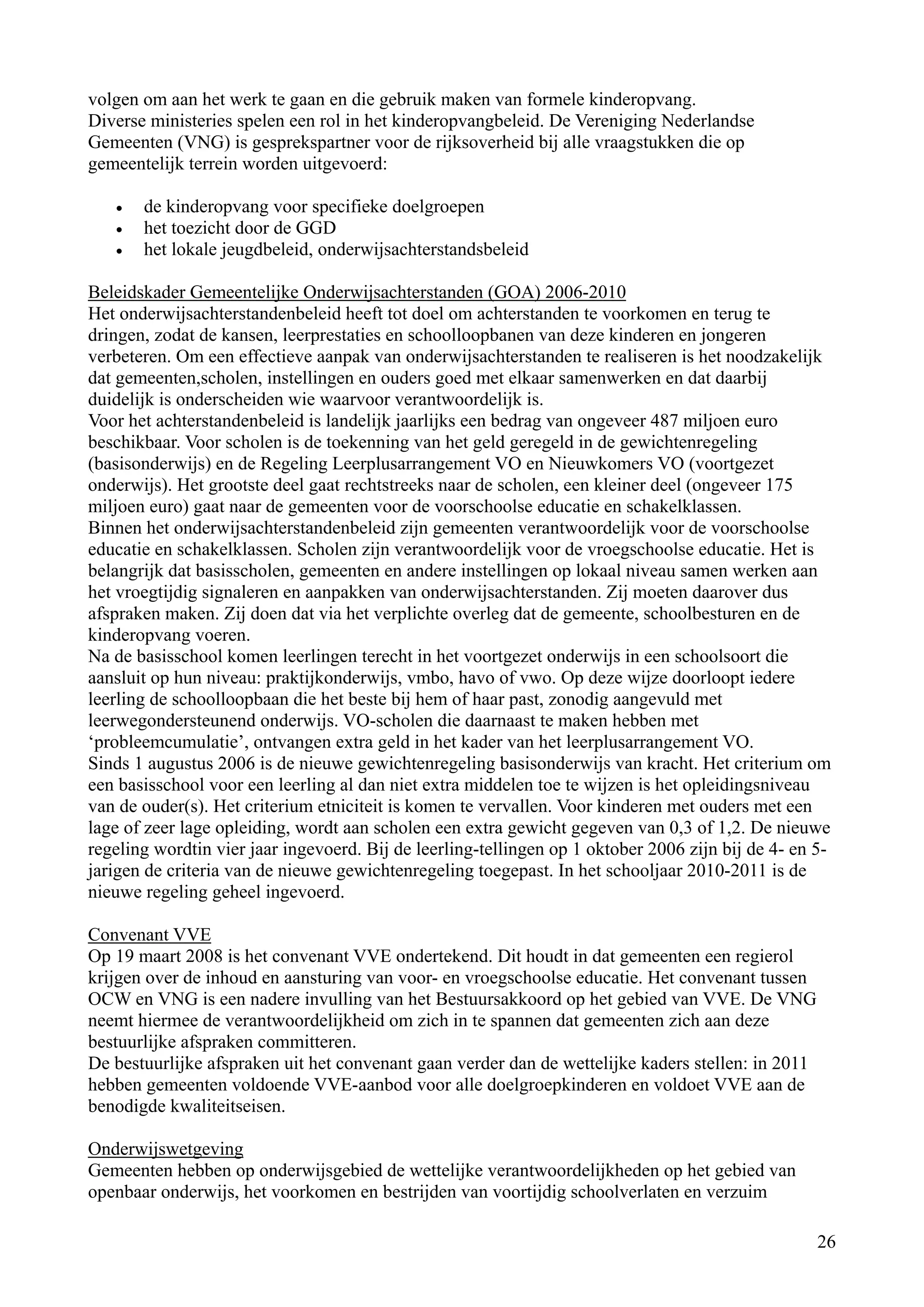 volgen om aan het werk te gaan en die gebruik maken van formele kinderopvang.
Diverse ministeries spelen een rol in het kinderopvangbeleid. De Vereniging Nederlandse
Gemeenten (VNG) is gesprekspartner voor de rijksoverheid bij alle vraagstukken die op
gemeentelijk terrein worden uitgevoerd:

   •   de kinderopvang voor specifieke doelgroepen
   •   het toezicht door de GGD
   •   het lokale jeugdbeleid, onderwijsachterstandsbeleid

Beleidskader Gemeentelijke Onderwijsachterstanden (GOA) 2006-2010
Het onderwijsachterstandenbeleid heeft tot doel om achterstanden te voorkomen en terug te
dringen, zodat de kansen, leerprestaties en schoolloopbanen van deze kinderen en jongeren
verbeteren. Om een effectieve aanpak van onderwijsachterstanden te realiseren is het noodzakelijk
dat gemeenten,scholen, instellingen en ouders goed met elkaar samenwerken en dat daarbij
duidelijk is onderscheiden wie waarvoor verantwoordelijk is.
Voor het achterstandenbeleid is landelijk jaarlijks een bedrag van ongeveer 487 miljoen euro
beschikbaar. Voor scholen is de toekenning van het geld geregeld in de gewichtenregeling
(basisonderwijs) en de Regeling Leerplusarrangement VO en Nieuwkomers VO (voortgezet
onderwijs). Het grootste deel gaat rechtstreeks naar de scholen, een kleiner deel (ongeveer 175
miljoen euro) gaat naar de gemeenten voor de voorschoolse educatie en schakelklassen.
Binnen het onderwijsachterstandenbeleid zijn gemeenten verantwoordelijk voor de voorschoolse
educatie en schakelklassen. Scholen zijn verantwoordelijk voor de vroegschoolse educatie. Het is
belangrijk dat basisscholen, gemeenten en andere instellingen op lokaal niveau samen werken aan
het vroegtijdig signaleren en aanpakken van onderwijsachterstanden. Zij moeten daarover dus
afspraken maken. Zij doen dat via het verplichte overleg dat de gemeente, schoolbesturen en de
kinderopvang voeren.
Na de basisschool komen leerlingen terecht in het voortgezet onderwijs in een schoolsoort die
aansluit op hun niveau: praktijkonderwijs, vmbo, havo of vwo. Op deze wijze doorloopt iedere
leerling de schoolloopbaan die het beste bij hem of haar past, zonodig aangevuld met
leerwegondersteunend onderwijs. VO-scholen die daarnaast te maken hebben met
‘probleemcumulatie’, ontvangen extra geld in het kader van het leerplusarrangement VO.
Sinds 1 augustus 2006 is de nieuwe gewichtenregeling basisonderwijs van kracht. Het criterium om
een basisschool voor een leerling al dan niet extra middelen toe te wijzen is het opleidingsniveau
van de ouder(s). Het criterium etniciteit is komen te vervallen. Voor kinderen met ouders met een
lage of zeer lage opleiding, wordt aan scholen een extra gewicht gegeven van 0,3 of 1,2. De nieuwe
regeling wordtin vier jaar ingevoerd. Bij de leerling-tellingen op 1 oktober 2006 zijn bij de 4- en 5-
jarigen de criteria van de nieuwe gewichtenregeling toegepast. In het schooljaar 2010-2011 is de
nieuwe regeling geheel ingevoerd.

Convenant VVE
Op 19 maart 2008 is het convenant VVE ondertekend. Dit houdt in dat gemeenten een regierol
krijgen over de inhoud en aansturing van voor- en vroegschoolse educatie. Het convenant tussen
OCW en VNG is een nadere invulling van het Bestuursakkoord op het gebied van VVE. De VNG
neemt hiermee de verantwoordelijkheid om zich in te spannen dat gemeenten zich aan deze
bestuurlijke afspraken committeren.
De bestuurlijke afspraken uit het convenant gaan verder dan de wettelijke kaders stellen: in 2011
hebben gemeenten voldoende VVE-aanbod voor alle doelgroepkinderen en voldoet VVE aan de
benodigde kwaliteitseisen.

Onderwijswetgeving
Gemeenten hebben op onderwijsgebied de wettelijke verantwoordelijkheden op het gebied van
openbaar onderwijs, het voorkomen en bestrijden van voortijdig schoolverlaten en verzuim

                                                                                                    26
 