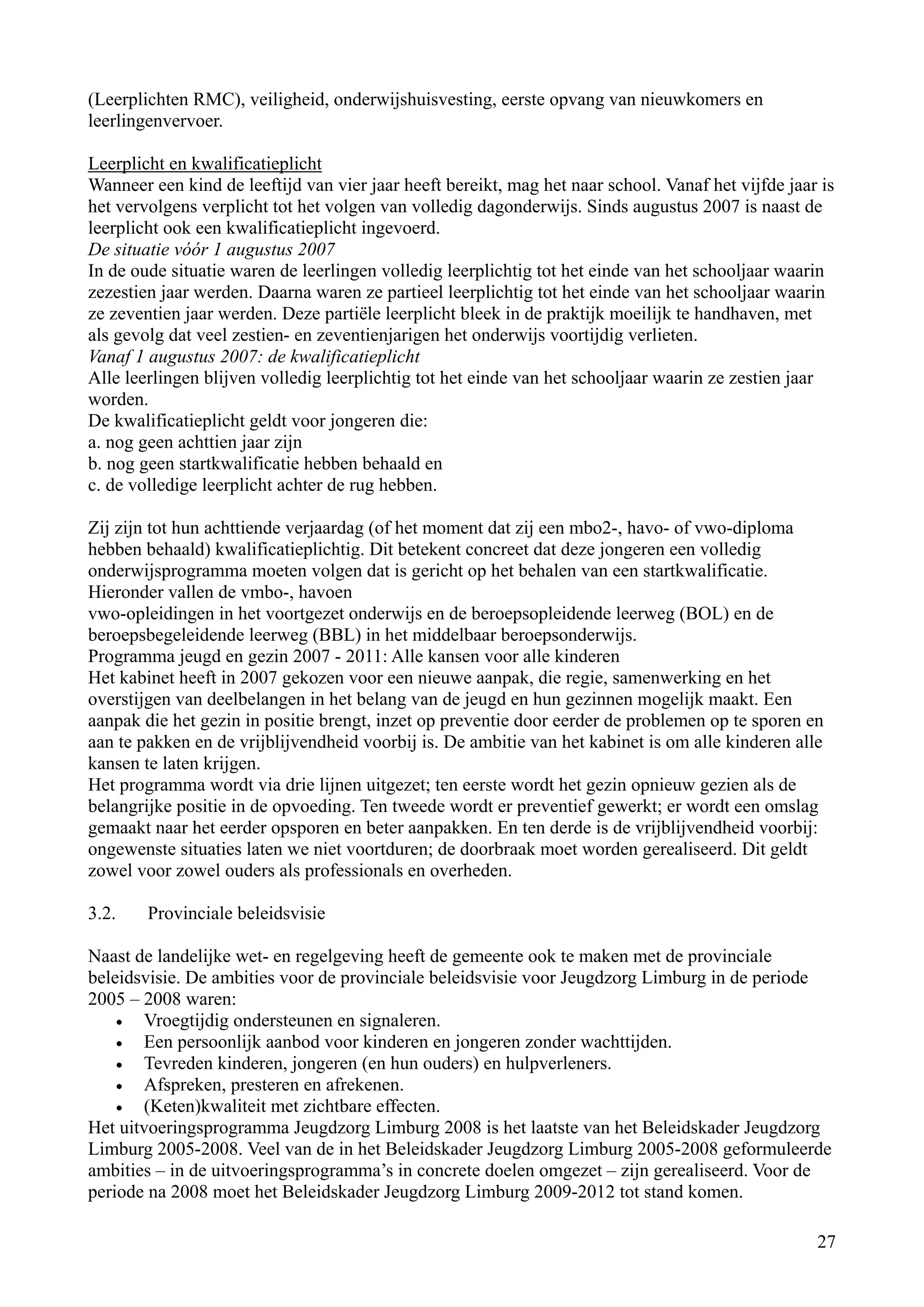 (Leerplichten RMC), veiligheid, onderwijshuisvesting, eerste opvang van nieuwkomers en
leerlingenvervoer.

Leerplicht en kwalificatieplicht
Wanneer een kind de leeftijd van vier jaar heeft bereikt, mag het naar school. Vanaf het vijfde jaar is
het vervolgens verplicht tot het volgen van volledig dagonderwijs. Sinds augustus 2007 is naast de
leerplicht ook een kwalificatieplicht ingevoerd.
De situatie vóór 1 augustus 2007
In de oude situatie waren de leerlingen volledig leerplichtig tot het einde van het schooljaar waarin
zezestien jaar werden. Daarna waren ze partieel leerplichtig tot het einde van het schooljaar waarin
ze zeventien jaar werden. Deze partiële leerplicht bleek in de praktijk moeilijk te handhaven, met
als gevolg dat veel zestien- en zeventienjarigen het onderwijs voortijdig verlieten.
Vanaf 1 augustus 2007: de kwalificatieplicht
Alle leerlingen blijven volledig leerplichtig tot het einde van het schooljaar waarin ze zestien jaar
worden.
De kwalificatieplicht geldt voor jongeren die:
a. nog geen achttien jaar zijn
b. nog geen startkwalificatie hebben behaald en
c. de volledige leerplicht achter de rug hebben.

Zij zijn tot hun achttiende verjaardag (of het moment dat zij een mbo2-, havo- of vwo-diploma
hebben behaald) kwalificatieplichtig. Dit betekent concreet dat deze jongeren een volledig
onderwijsprogramma moeten volgen dat is gericht op het behalen van een startkwalificatie.
Hieronder vallen de vmbo-, havoen
vwo-opleidingen in het voortgezet onderwijs en de beroepsopleidende leerweg (BOL) en de
beroepsbegeleidende leerweg (BBL) in het middelbaar beroepsonderwijs.
Programma jeugd en gezin 2007 - 2011: Alle kansen voor alle kinderen
Het kabinet heeft in 2007 gekozen voor een nieuwe aanpak, die regie, samenwerking en het
overstijgen van deelbelangen in het belang van de jeugd en hun gezinnen mogelijk maakt. Een
aanpak die het gezin in positie brengt, inzet op preventie door eerder de problemen op te sporen en
aan te pakken en de vrijblijvendheid voorbij is. De ambitie van het kabinet is om alle kinderen alle
kansen te laten krijgen.
Het programma wordt via drie lijnen uitgezet; ten eerste wordt het gezin opnieuw gezien als de
belangrijke positie in de opvoeding. Ten tweede wordt er preventief gewerkt; er wordt een omslag
gemaakt naar het eerder opsporen en beter aanpakken. En ten derde is de vrijblijvendheid voorbij:
ongewenste situaties laten we niet voortduren; de doorbraak moet worden gerealiseerd. Dit geldt
zowel voor zowel ouders als professionals en overheden.

3.2.    Provinciale beleidsvisie

Naast de landelijke wet- en regelgeving heeft de gemeente ook te maken met de provinciale
beleidsvisie. De ambities voor de provinciale beleidsvisie voor Jeugdzorg Limburg in de periode
2005 – 2008 waren:
    •  Vroegtijdig ondersteunen en signaleren.
    •  Een persoonlijk aanbod voor kinderen en jongeren zonder wachttijden.
    •  Tevreden kinderen, jongeren (en hun ouders) en hulpverleners.
    •  Afspreken, presteren en afrekenen.
    •  (Keten)kwaliteit met zichtbare effecten.
Het uitvoeringsprogramma Jeugdzorg Limburg 2008 is het laatste van het Beleidskader Jeugdzorg
Limburg 2005-2008. Veel van de in het Beleidskader Jeugdzorg Limburg 2005-2008 geformuleerde
ambities – in de uitvoeringsprogramma’s in concrete doelen omgezet – zijn gerealiseerd. Voor de
periode na 2008 moet het Beleidskader Jeugdzorg Limburg 2009-2012 tot stand komen.

                                                                                                    27
 