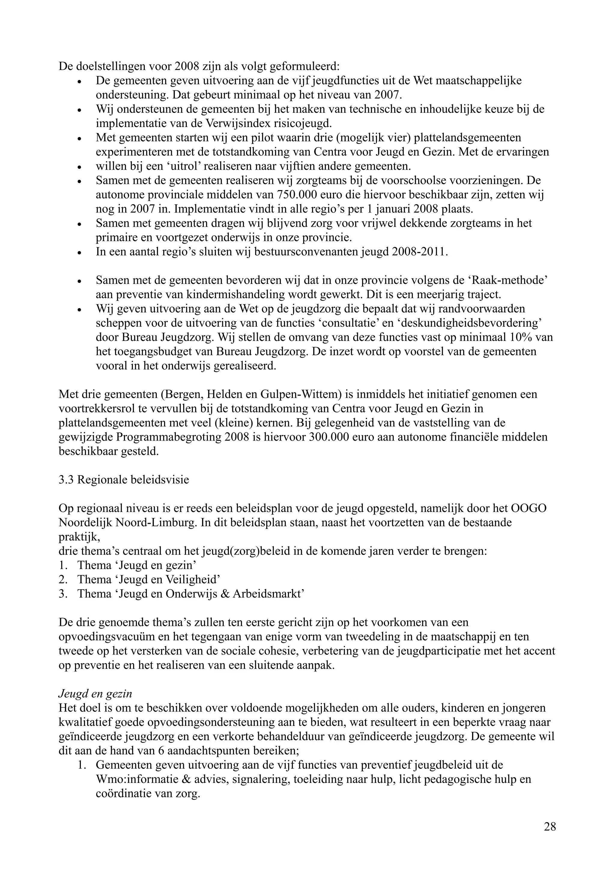 De doelstellingen voor 2008 zijn als volgt geformuleerd:
   •   De gemeenten geven uitvoering aan de vijf jeugdfuncties uit de Wet maatschappelijke
       ondersteuning. Dat gebeurt minimaal op het niveau van 2007.
   •   Wij ondersteunen de gemeenten bij het maken van technische en inhoudelijke keuze bij de
       implementatie van de Verwijsindex risicojeugd.
   •   Met gemeenten starten wij een pilot waarin drie (mogelijk vier) plattelandsgemeenten
       experimenteren met de totstandkoming van Centra voor Jeugd en Gezin. Met de ervaringen
   •   willen bij een ‘uitrol’ realiseren naar vijftien andere gemeenten.
   •   Samen met de gemeenten realiseren wij zorgteams bij de voorschoolse voorzieningen. De
       autonome provinciale middelen van 750.000 euro die hiervoor beschikbaar zijn, zetten wij
       nog in 2007 in. Implementatie vindt in alle regio’s per 1 januari 2008 plaats.
   •   Samen met gemeenten dragen wij blijvend zorg voor vrijwel dekkende zorgteams in het
       primaire en voortgezet onderwijs in onze provincie.
   •   In een aantal regio’s sluiten wij bestuursconvenanten jeugd 2008-2011.

   •   Samen met de gemeenten bevorderen wij dat in onze provincie volgens de ‘Raak-methode’
       aan preventie van kindermishandeling wordt gewerkt. Dit is een meerjarig traject.
   •   Wij geven uitvoering aan de Wet op de jeugdzorg die bepaalt dat wij randvoorwaarden
       scheppen voor de uitvoering van de functies ‘consultatie’ en ‘deskundigheidsbevordering’
       door Bureau Jeugdzorg. Wij stellen de omvang van deze functies vast op minimaal 10% van
       het toegangsbudget van Bureau Jeugdzorg. De inzet wordt op voorstel van de gemeenten
       vooral in het onderwijs gerealiseerd.

Met drie gemeenten (Bergen, Helden en Gulpen-Wittem) is inmiddels het initiatief genomen een
voortrekkersrol te vervullen bij de totstandkoming van Centra voor Jeugd en Gezin in
plattelandsgemeenten met veel (kleine) kernen. Bij gelegenheid van de vaststelling van de
gewijzigde Programmabegroting 2008 is hiervoor 300.000 euro aan autonome financiële middelen
beschikbaar gesteld.

3.3 Regionale beleidsvisie

Op regionaal niveau is er reeds een beleidsplan voor de jeugd opgesteld, namelijk door het OOGO
Noordelijk Noord-Limburg. In dit beleidsplan staan, naast het voortzetten van de bestaande
praktijk,
drie thema’s centraal om het jeugd(zorg)beleid in de komende jaren verder te brengen:
1. Thema ‘Jeugd en gezin’
2. Thema ‘Jeugd en Veiligheid’
3. Thema ‘Jeugd en Onderwijs & Arbeidsmarkt’

De drie genoemde thema’s zullen ten eerste gericht zijn op het voorkomen van een
opvoedingsvacuüm en het tegengaan van enige vorm van tweedeling in de maatschappij en ten
tweede op het versterken van de sociale cohesie, verbetering van de jeugdparticipatie met het accent
op preventie en het realiseren van een sluitende aanpak.

Jeugd en gezin
Het doel is om te beschikken over voldoende mogelijkheden om alle ouders, kinderen en jongeren
kwalitatief goede opvoedingsondersteuning aan te bieden, wat resulteert in een beperkte vraag naar
geïndiceerde jeugdzorg en een verkorte behandelduur van geïndiceerde jeugdzorg. De gemeente wil
dit aan de hand van 6 aandachtspunten bereiken;
    1. Gemeenten geven uitvoering aan de vijf functies van preventief jeugdbeleid uit de
        Wmo:informatie & advies, signalering, toeleiding naar hulp, licht pedagogische hulp en
        coördinatie van zorg.

                                                                                                 28
 