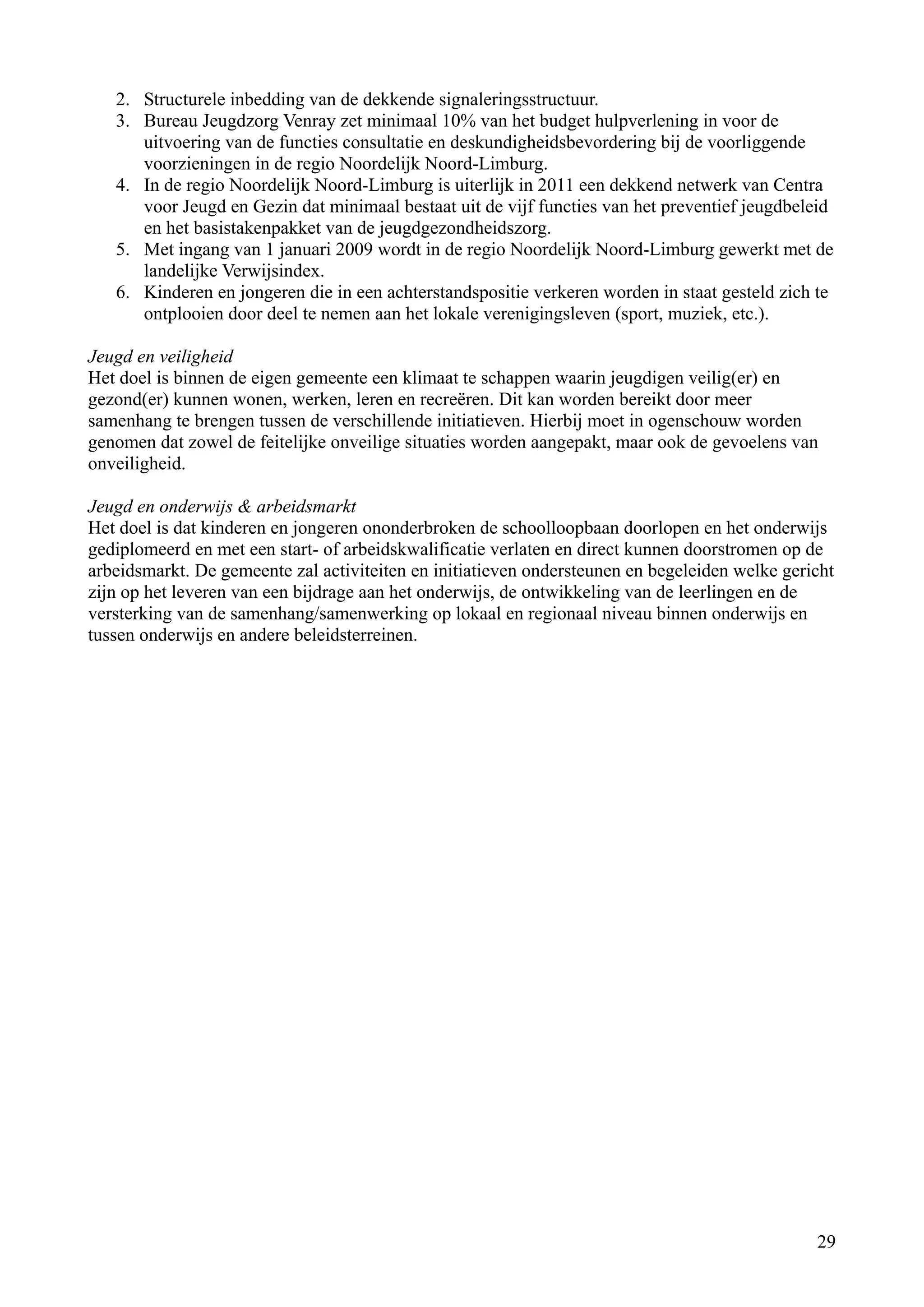 2. Structurele inbedding van de dekkende signaleringsstructuur.
   3. Bureau Jeugdzorg Venray zet minimaal 10% van het budget hulpverlening in voor de
      uitvoering van de functies consultatie en deskundigheidsbevordering bij de voorliggende
      voorzieningen in de regio Noordelijk Noord-Limburg.
   4. In de regio Noordelijk Noord-Limburg is uiterlijk in 2011 een dekkend netwerk van Centra
      voor Jeugd en Gezin dat minimaal bestaat uit de vijf functies van het preventief jeugdbeleid
      en het basistakenpakket van de jeugdgezondheidszorg.
   5. Met ingang van 1 januari 2009 wordt in de regio Noordelijk Noord-Limburg gewerkt met de
      landelijke Verwijsindex.
   6. Kinderen en jongeren die in een achterstandspositie verkeren worden in staat gesteld zich te
      ontplooien door deel te nemen aan het lokale verenigingsleven (sport, muziek, etc.).

Jeugd en veiligheid
Het doel is binnen de eigen gemeente een klimaat te schappen waarin jeugdigen veilig(er) en
gezond(er) kunnen wonen, werken, leren en recreëren. Dit kan worden bereikt door meer
samenhang te brengen tussen de verschillende initiatieven. Hierbij moet in ogenschouw worden
genomen dat zowel de feitelijke onveilige situaties worden aangepakt, maar ook de gevoelens van
onveiligheid.

Jeugd en onderwijs & arbeidsmarkt
Het doel is dat kinderen en jongeren ononderbroken de schoolloopbaan doorlopen en het onderwijs
gediplomeerd en met een start- of arbeidskwalificatie verlaten en direct kunnen doorstromen op de
arbeidsmarkt. De gemeente zal activiteiten en initiatieven ondersteunen en begeleiden welke gericht
zijn op het leveren van een bijdrage aan het onderwijs, de ontwikkeling van de leerlingen en de
versterking van de samenhang/samenwerking op lokaal en regionaal niveau binnen onderwijs en
tussen onderwijs en andere beleidsterreinen.




                                                                                                29
 
