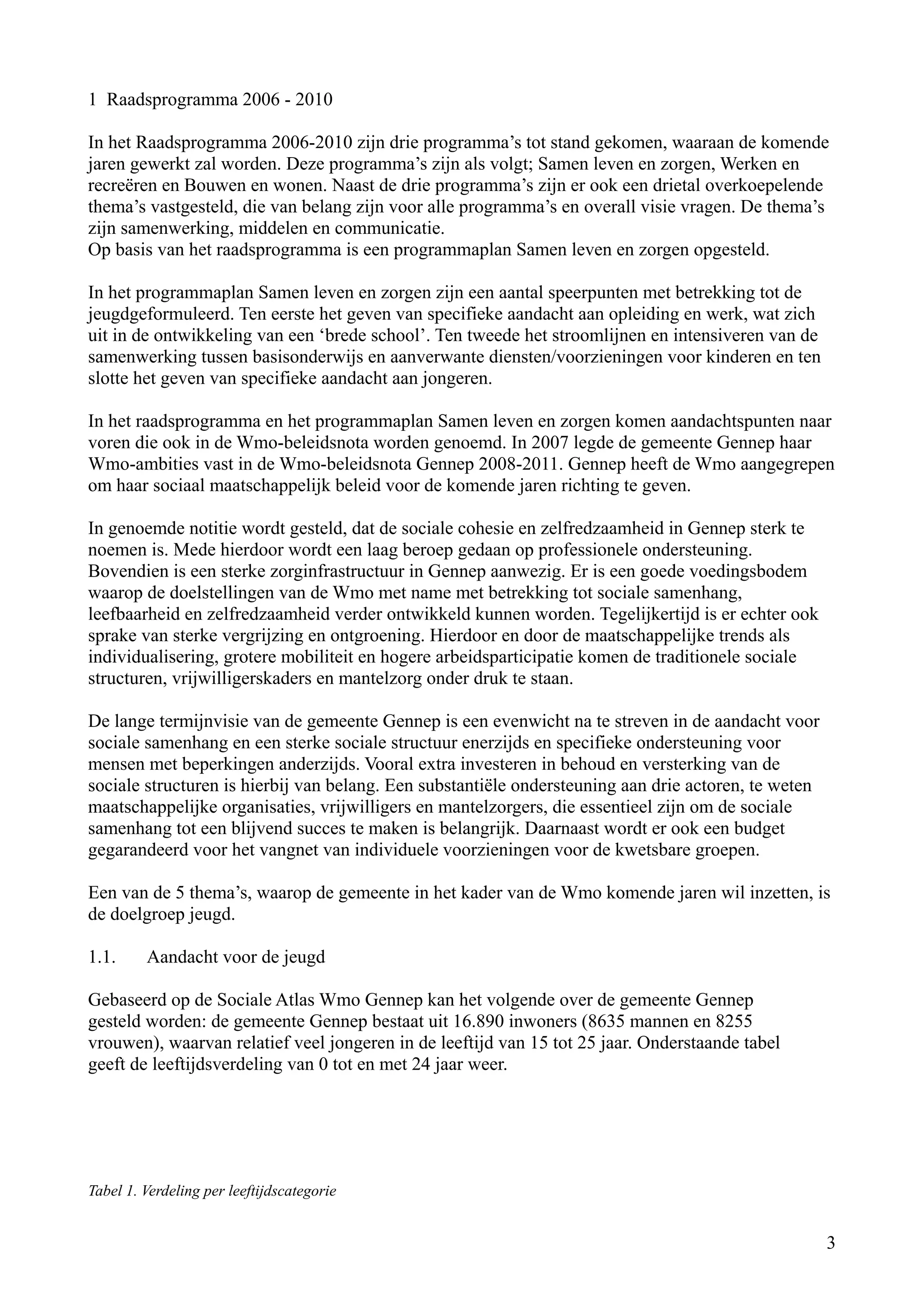 1 Raadsprogramma 2006 - 2010

In het Raadsprogramma 2006-2010 zijn drie programma’s tot stand gekomen, waaraan de komende
jaren gewerkt zal worden. Deze programma’s zijn als volgt; Samen leven en zorgen, Werken en
recreëren en Bouwen en wonen. Naast de drie programma’s zijn er ook een drietal overkoepelende
thema’s vastgesteld, die van belang zijn voor alle programma’s en overall visie vragen. De thema’s
zijn samenwerking, middelen en communicatie.
Op basis van het raadsprogramma is een programmaplan Samen leven en zorgen opgesteld.

In het programmaplan Samen leven en zorgen zijn een aantal speerpunten met betrekking tot de
jeugdgeformuleerd. Ten eerste het geven van specifieke aandacht aan opleiding en werk, wat zich
uit in de ontwikkeling van een ‘brede school’. Ten tweede het stroomlijnen en intensiveren van de
samenwerking tussen basisonderwijs en aanverwante diensten/voorzieningen voor kinderen en ten
slotte het geven van specifieke aandacht aan jongeren.

In het raadsprogramma en het programmaplan Samen leven en zorgen komen aandachtspunten naar
voren die ook in de Wmo-beleidsnota worden genoemd. In 2007 legde de gemeente Gennep haar
Wmo-ambities vast in de Wmo-beleidsnota Gennep 2008-2011. Gennep heeft de Wmo aangegrepen
om haar sociaal maatschappelijk beleid voor de komende jaren richting te geven.

In genoemde notitie wordt gesteld, dat de sociale cohesie en zelfredzaamheid in Gennep sterk te
noemen is. Mede hierdoor wordt een laag beroep gedaan op professionele ondersteuning.
Bovendien is een sterke zorginfrastructuur in Gennep aanwezig. Er is een goede voedingsbodem
waarop de doelstellingen van de Wmo met name met betrekking tot sociale samenhang,
leefbaarheid en zelfredzaamheid verder ontwikkeld kunnen worden. Tegelijkertijd is er echter ook
sprake van sterke vergrijzing en ontgroening. Hierdoor en door de maatschappelijke trends als
individualisering, grotere mobiliteit en hogere arbeidsparticipatie komen de traditionele sociale
structuren, vrijwilligerskaders en mantelzorg onder druk te staan.

De lange termijnvisie van de gemeente Gennep is een evenwicht na te streven in de aandacht voor
sociale samenhang en een sterke sociale structuur enerzijds en specifieke ondersteuning voor
mensen met beperkingen anderzijds. Vooral extra investeren in behoud en versterking van de
sociale structuren is hierbij van belang. Een substantiële ondersteuning aan drie actoren, te weten
maatschappelijke organisaties, vrijwilligers en mantelzorgers, die essentieel zijn om de sociale
samenhang tot een blijvend succes te maken is belangrijk. Daarnaast wordt er ook een budget
gegarandeerd voor het vangnet van individuele voorzieningen voor de kwetsbare groepen.

Een van de 5 thema’s, waarop de gemeente in het kader van de Wmo komende jaren wil inzetten, is
de doelgroep jeugd.

1.1.     Aandacht voor de jeugd

Gebaseerd op de Sociale Atlas Wmo Gennep kan het volgende over de gemeente Gennep
gesteld worden: de gemeente Gennep bestaat uit 16.890 inwoners (8635 mannen en 8255
vrouwen), waarvan relatief veel jongeren in de leeftijd van 15 tot 25 jaar. Onderstaande tabel
geeft de leeftijdsverdeling van 0 tot en met 24 jaar weer.




Tabel 1. Verdeling per leeftijdscategorie


                                                                                                      3
 