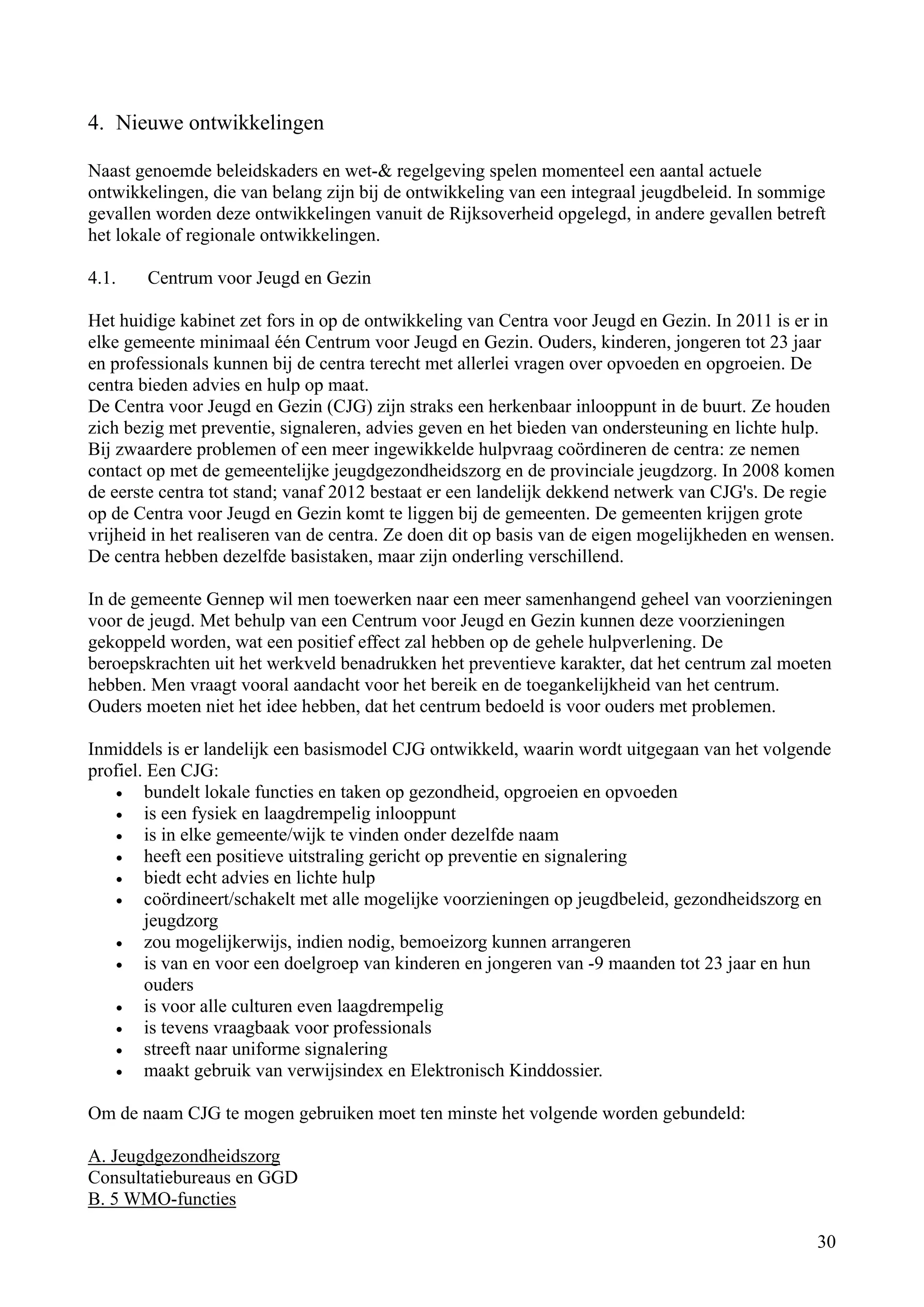 4. Nieuwe ontwikkelingen

Naast genoemde beleidskaders en wet-& regelgeving spelen momenteel een aantal actuele
ontwikkelingen, die van belang zijn bij de ontwikkeling van een integraal jeugdbeleid. In sommige
gevallen worden deze ontwikkelingen vanuit de Rijksoverheid opgelegd, in andere gevallen betreft
het lokale of regionale ontwikkelingen.

4.1.   Centrum voor Jeugd en Gezin

Het huidige kabinet zet fors in op de ontwikkeling van Centra voor Jeugd en Gezin. In 2011 is er in
elke gemeente minimaal één Centrum voor Jeugd en Gezin. Ouders, kinderen, jongeren tot 23 jaar
en professionals kunnen bij de centra terecht met allerlei vragen over opvoeden en opgroeien. De
centra bieden advies en hulp op maat.
De Centra voor Jeugd en Gezin (CJG) zijn straks een herkenbaar inlooppunt in de buurt. Ze houden
zich bezig met preventie, signaleren, advies geven en het bieden van ondersteuning en lichte hulp.
Bij zwaardere problemen of een meer ingewikkelde hulpvraag coördineren de centra: ze nemen
contact op met de gemeentelijke jeugdgezondheidszorg en de provinciale jeugdzorg. In 2008 komen
de eerste centra tot stand; vanaf 2012 bestaat er een landelijk dekkend netwerk van CJG's. De regie
op de Centra voor Jeugd en Gezin komt te liggen bij de gemeenten. De gemeenten krijgen grote
vrijheid in het realiseren van de centra. Ze doen dit op basis van de eigen mogelijkheden en wensen.
De centra hebben dezelfde basistaken, maar zijn onderling verschillend.

In de gemeente Gennep wil men toewerken naar een meer samenhangend geheel van voorzieningen
voor de jeugd. Met behulp van een Centrum voor Jeugd en Gezin kunnen deze voorzieningen
gekoppeld worden, wat een positief effect zal hebben op de gehele hulpverlening. De
beroepskrachten uit het werkveld benadrukken het preventieve karakter, dat het centrum zal moeten
hebben. Men vraagt vooral aandacht voor het bereik en de toegankelijkheid van het centrum.
Ouders moeten niet het idee hebben, dat het centrum bedoeld is voor ouders met problemen.

Inmiddels is er landelijk een basismodel CJG ontwikkeld, waarin wordt uitgegaan van het volgende
profiel. Een CJG:
   •    bundelt lokale functies en taken op gezondheid, opgroeien en opvoeden
   •    is een fysiek en laagdrempelig inlooppunt
   •    is in elke gemeente/wijk te vinden onder dezelfde naam
   •    heeft een positieve uitstraling gericht op preventie en signalering
   •    biedt echt advies en lichte hulp
   •    coördineert/schakelt met alle mogelijke voorzieningen op jeugdbeleid, gezondheidszorg en
        jeugdzorg
   •    zou mogelijkerwijs, indien nodig, bemoeizorg kunnen arrangeren
   •    is van en voor een doelgroep van kinderen en jongeren van -9 maanden tot 23 jaar en hun
        ouders
   •    is voor alle culturen even laagdrempelig
   •    is tevens vraagbaak voor professionals
   •    streeft naar uniforme signalering
   •    maakt gebruik van verwijsindex en Elektronisch Kinddossier.

Om de naam CJG te mogen gebruiken moet ten minste het volgende worden gebundeld:

A. Jeugdgezondheidszorg
Consultatiebureaus en GGD
B. 5 WMO-functies

                                                                                                 30
 