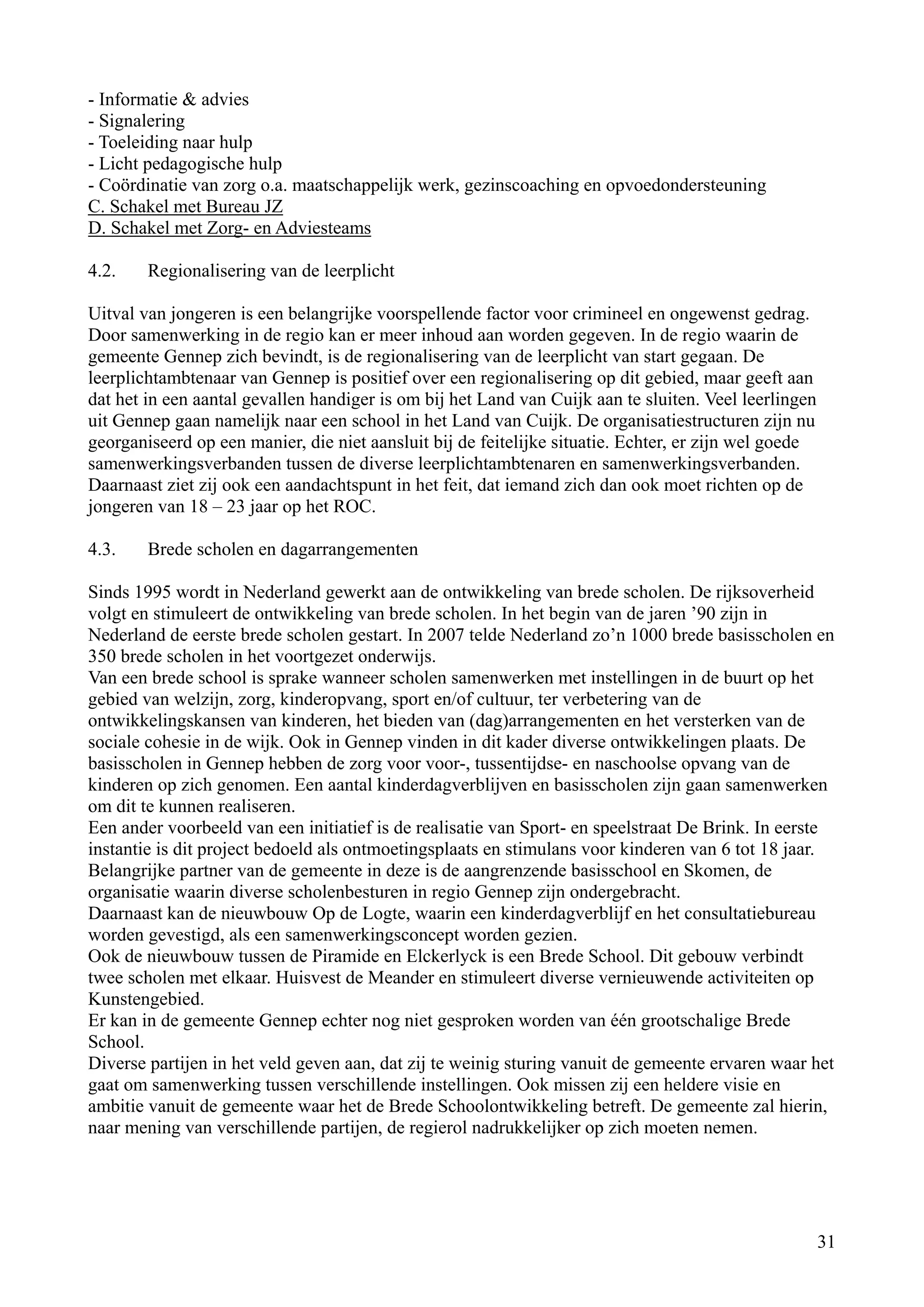 - Informatie & advies
- Signalering
- Toeleiding naar hulp
- Licht pedagogische hulp
- Coördinatie van zorg o.a. maatschappelijk werk, gezinscoaching en opvoedondersteuning
C. Schakel met Bureau JZ
D. Schakel met Zorg- en Adviesteams

4.2.    Regionalisering van de leerplicht

Uitval van jongeren is een belangrijke voorspellende factor voor crimineel en ongewenst gedrag.
Door samenwerking in de regio kan er meer inhoud aan worden gegeven. In de regio waarin de
gemeente Gennep zich bevindt, is de regionalisering van de leerplicht van start gegaan. De
leerplichtambtenaar van Gennep is positief over een regionalisering op dit gebied, maar geeft aan
dat het in een aantal gevallen handiger is om bij het Land van Cuijk aan te sluiten. Veel leerlingen
uit Gennep gaan namelijk naar een school in het Land van Cuijk. De organisatiestructuren zijn nu
georganiseerd op een manier, die niet aansluit bij de feitelijke situatie. Echter, er zijn wel goede
samenwerkingsverbanden tussen de diverse leerplichtambtenaren en samenwerkingsverbanden.
Daarnaast ziet zij ook een aandachtspunt in het feit, dat iemand zich dan ook moet richten op de
jongeren van 18 – 23 jaar op het ROC.

4.3.    Brede scholen en dagarrangementen

Sinds 1995 wordt in Nederland gewerkt aan de ontwikkeling van brede scholen. De rijksoverheid
volgt en stimuleert de ontwikkeling van brede scholen. In het begin van de jaren ’90 zijn in
Nederland de eerste brede scholen gestart. In 2007 telde Nederland zo’n 1000 brede basisscholen en
350 brede scholen in het voortgezet onderwijs.
Van een brede school is sprake wanneer scholen samenwerken met instellingen in de buurt op het
gebied van welzijn, zorg, kinderopvang, sport en/of cultuur, ter verbetering van de
ontwikkelingskansen van kinderen, het bieden van (dag)arrangementen en het versterken van de
sociale cohesie in de wijk. Ook in Gennep vinden in dit kader diverse ontwikkelingen plaats. De
basisscholen in Gennep hebben de zorg voor voor-, tussentijdse- en naschoolse opvang van de
kinderen op zich genomen. Een aantal kinderdagverblijven en basisscholen zijn gaan samenwerken
om dit te kunnen realiseren.
Een ander voorbeeld van een initiatief is de realisatie van Sport- en speelstraat De Brink. In eerste
instantie is dit project bedoeld als ontmoetingsplaats en stimulans voor kinderen van 6 tot 18 jaar.
Belangrijke partner van de gemeente in deze is de aangrenzende basisschool en Skomen, de
organisatie waarin diverse scholenbesturen in regio Gennep zijn ondergebracht.
Daarnaast kan de nieuwbouw Op de Logte, waarin een kinderdagverblijf en het consultatiebureau
worden gevestigd, als een samenwerkingsconcept worden gezien.
Ook de nieuwbouw tussen de Piramide en Elckerlyck is een Brede School. Dit gebouw verbindt
twee scholen met elkaar. Huisvest de Meander en stimuleert diverse vernieuwende activiteiten op
Kunstengebied.
Er kan in de gemeente Gennep echter nog niet gesproken worden van één grootschalige Brede
School.
Diverse partijen in het veld geven aan, dat zij te weinig sturing vanuit de gemeente ervaren waar het
gaat om samenwerking tussen verschillende instellingen. Ook missen zij een heldere visie en
ambitie vanuit de gemeente waar het de Brede Schoolontwikkeling betreft. De gemeente zal hierin,
naar mening van verschillende partijen, de regierol nadrukkelijker op zich moeten nemen.




                                                                                                       31
 