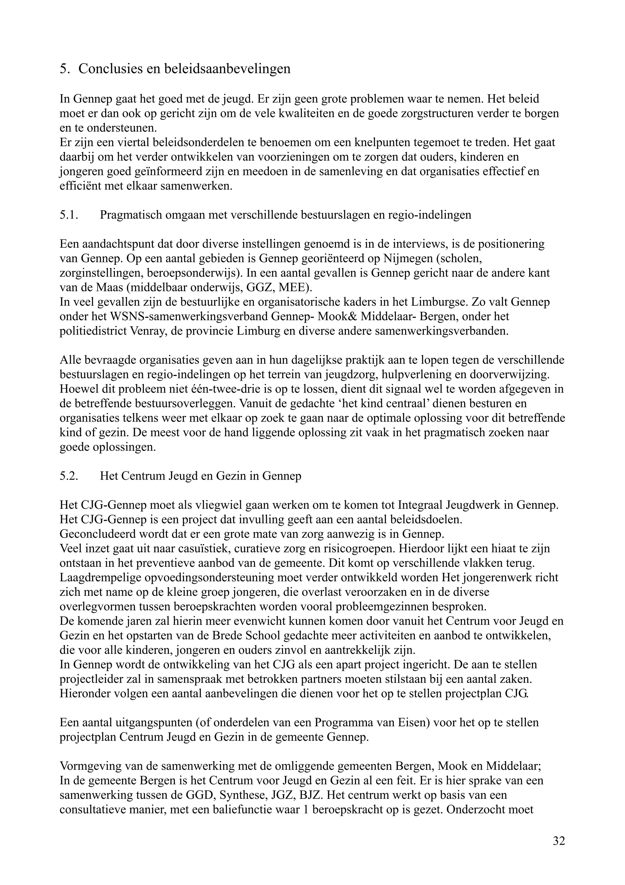5. Conclusies en beleidsaanbevelingen

In Gennep gaat het goed met de jeugd. Er zijn geen grote problemen waar te nemen. Het beleid
moet er dan ook op gericht zijn om de vele kwaliteiten en de goede zorgstructuren verder te borgen
en te ondersteunen.
Er zijn een viertal beleidsonderdelen te benoemen om een knelpunten tegemoet te treden. Het gaat
daarbij om het verder ontwikkelen van voorzieningen om te zorgen dat ouders, kinderen en
jongeren goed geïnformeerd zijn en meedoen in de samenleving en dat organisaties effectief en
efficiënt met elkaar samenwerken.

5.1.    Pragmatisch omgaan met verschillende bestuurslagen en regio-indelingen

Een aandachtspunt dat door diverse instellingen genoemd is in de interviews, is de positionering
van Gennep. Op een aantal gebieden is Gennep georiënteerd op Nijmegen (scholen,
zorginstellingen, beroepsonderwijs). In een aantal gevallen is Gennep gericht naar de andere kant
van de Maas (middelbaar onderwijs, GGZ, MEE).
In veel gevallen zijn de bestuurlijke en organisatorische kaders in het Limburgse. Zo valt Gennep
onder het WSNS-samenwerkingsverband Gennep- Mook& Middelaar- Bergen, onder het
politiedistrict Venray, de provincie Limburg en diverse andere samenwerkingsverbanden.

Alle bevraagde organisaties geven aan in hun dagelijkse praktijk aan te lopen tegen de verschillende
bestuurslagen en regio-indelingen op het terrein van jeugdzorg, hulpverlening en doorverwijzing.
Hoewel dit probleem niet één-twee-drie is op te lossen, dient dit signaal wel te worden afgegeven in
de betreffende bestuursoverleggen. Vanuit de gedachte ‘het kind centraal’ dienen besturen en
organisaties telkens weer met elkaar op zoek te gaan naar de optimale oplossing voor dit betreffende
kind of gezin. De meest voor de hand liggende oplossing zit vaak in het pragmatisch zoeken naar
goede oplossingen.

5.2.    Het Centrum Jeugd en Gezin in Gennep

Het CJG-Gennep moet als vliegwiel gaan werken om te komen tot Integraal Jeugdwerk in Gennep.
Het CJG-Gennep is een project dat invulling geeft aan een aantal beleidsdoelen.
Geconcludeerd wordt dat er een grote mate van zorg aanwezig is in Gennep.
Veel inzet gaat uit naar casuïstiek, curatieve zorg en risicogroepen. Hierdoor lijkt een hiaat te zijn
ontstaan in het preventieve aanbod van de gemeente. Dit komt op verschillende vlakken terug.
Laagdrempelige opvoedingsondersteuning moet verder ontwikkeld worden Het jongerenwerk richt
zich met name op de kleine groep jongeren, die overlast veroorzaken en in de diverse
overlegvormen tussen beroepskrachten worden vooral probleemgezinnen besproken.
De komende jaren zal hierin meer evenwicht kunnen komen door vanuit het Centrum voor Jeugd en
Gezin en het opstarten van de Brede School gedachte meer activiteiten en aanbod te ontwikkelen,
die voor alle kinderen, jongeren en ouders zinvol en aantrekkelijk zijn.
In Gennep wordt de ontwikkeling van het CJG als een apart project ingericht. De aan te stellen
projectleider zal in samenspraak met betrokken partners moeten stilstaan bij een aantal zaken.
Hieronder volgen een aantal aanbevelingen die dienen voor het op te stellen projectplan CJG.

Een aantal uitgangspunten (of onderdelen van een Programma van Eisen) voor het op te stellen
projectplan Centrum Jeugd en Gezin in de gemeente Gennep.

Vormgeving van de samenwerking met de omliggende gemeenten Bergen, Mook en Middelaar;
In de gemeente Bergen is het Centrum voor Jeugd en Gezin al een feit. Er is hier sprake van een
samenwerking tussen de GGD, Synthese, JGZ, BJZ. Het centrum werkt op basis van een
consultatieve manier, met een baliefunctie waar 1 beroepskracht op is gezet. Onderzocht moet

                                                                                                    32
 