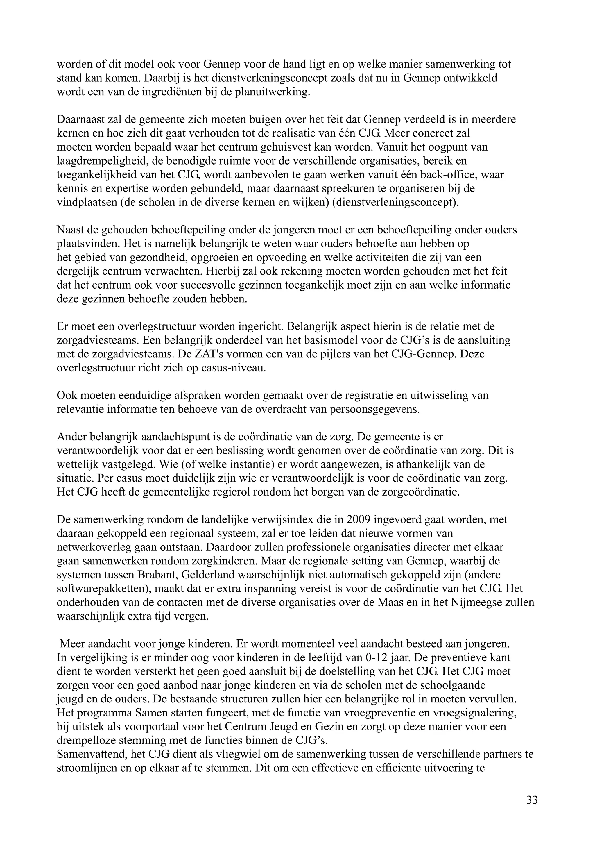 worden of dit model ook voor Gennep voor de hand ligt en op welke manier samenwerking tot
stand kan komen. Daarbij is het dienstverleningsconcept zoals dat nu in Gennep ontwikkeld
wordt een van de ingrediënten bij de planuitwerking.

Daarnaast zal de gemeente zich moeten buigen over het feit dat Gennep verdeeld is in meerdere
kernen en hoe zich dit gaat verhouden tot de realisatie van één CJG. Meer concreet zal
moeten worden bepaald waar het centrum gehuisvest kan worden. Vanuit het oogpunt van
laagdrempeligheid, de benodigde ruimte voor de verschillende organisaties, bereik en
toegankelijkheid van het CJG, wordt aanbevolen te gaan werken vanuit één back-office, waar
kennis en expertise worden gebundeld, maar daarnaast spreekuren te organiseren bij de
vindplaatsen (de scholen in de diverse kernen en wijken) (dienstverleningsconcept).

Naast de gehouden behoeftepeiling onder de jongeren moet er een behoeftepeiling onder ouders
plaatsvinden. Het is namelijk belangrijk te weten waar ouders behoefte aan hebben op
het gebied van gezondheid, opgroeien en opvoeding en welke activiteiten die zij van een
dergelijk centrum verwachten. Hierbij zal ook rekening moeten worden gehouden met het feit
dat het centrum ook voor succesvolle gezinnen toegankelijk moet zijn en aan welke informatie
deze gezinnen behoefte zouden hebben.

Er moet een overlegstructuur worden ingericht. Belangrijk aspect hierin is de relatie met de
zorgadviesteams. Een belangrijk onderdeel van het basismodel voor de CJG’s is de aansluiting
met de zorgadviesteams. De ZAT's vormen een van de pijlers van het CJG-Gennep. Deze
overlegstructuur richt zich op casus-niveau.

Ook moeten eenduidige afspraken worden gemaakt over de registratie en uitwisseling van
relevantie informatie ten behoeve van de overdracht van persoonsgegevens.

Ander belangrijk aandachtspunt is de coördinatie van de zorg. De gemeente is er
verantwoordelijk voor dat er een beslissing wordt genomen over de coördinatie van zorg. Dit is
wettelijk vastgelegd. Wie (of welke instantie) er wordt aangewezen, is afhankelijk van de
situatie. Per casus moet duidelijk zijn wie er verantwoordelijk is voor de coördinatie van zorg.
Het CJG heeft de gemeentelijke regierol rondom het borgen van de zorgcoördinatie.

De samenwerking rondom de landelijke verwijsindex die in 2009 ingevoerd gaat worden, met
daaraan gekoppeld een regionaal systeem, zal er toe leiden dat nieuwe vormen van
netwerkoverleg gaan ontstaan. Daardoor zullen professionele organisaties directer met elkaar
gaan samenwerken rondom zorgkinderen. Maar de regionale setting van Gennep, waarbij de
systemen tussen Brabant, Gelderland waarschijnlijk niet automatisch gekoppeld zijn (andere
softwarepakketten), maakt dat er extra inspanning vereist is voor de coördinatie van het CJG. Het
onderhouden van de contacten met de diverse organisaties over de Maas en in het Nijmeegse zullen
waarschijnlijk extra tijd vergen.

 Meer aandacht voor jonge kinderen. Er wordt momenteel veel aandacht besteed aan jongeren.
In vergelijking is er minder oog voor kinderen in de leeftijd van 0-12 jaar. De preventieve kant
dient te worden versterkt het geen goed aansluit bij de doelstelling van het CJG. Het CJG moet
zorgen voor een goed aanbod naar jonge kinderen en via de scholen met de schoolgaande
jeugd en de ouders. De bestaande structuren zullen hier een belangrijke rol in moeten vervullen.
Het programma Samen starten fungeert, met de functie van vroegpreventie en vroegsignalering,
bij uitstek als voorportaal voor het Centrum Jeugd en Gezin en zorgt op deze manier voor een
drempelloze stemming met de functies binnen de CJG’s.
Samenvattend, het CJG dient als vliegwiel om de samenwerking tussen de verschillende partners te
stroomlijnen en op elkaar af te stemmen. Dit om een effectieve en efficiente uitvoering te

                                                                                                   33
 