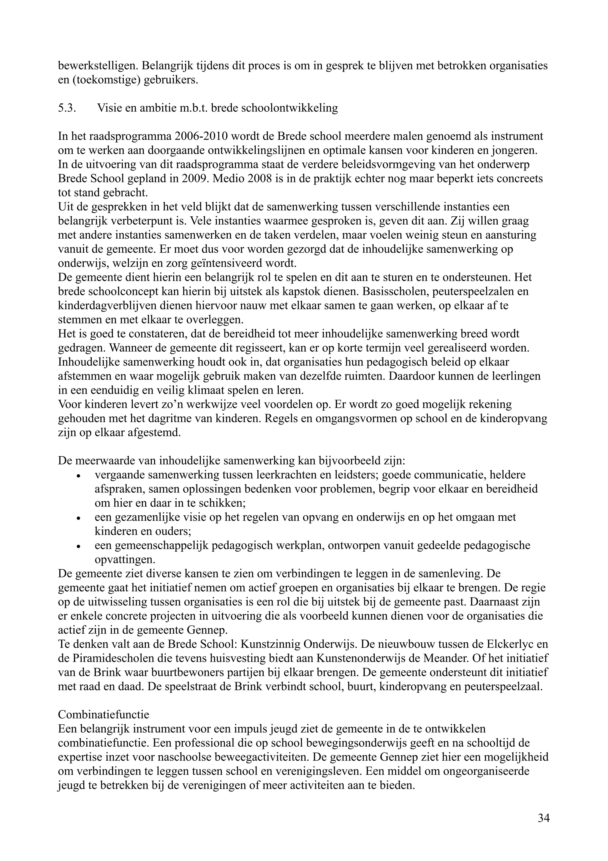 bewerkstelligen. Belangrijk tijdens dit proces is om in gesprek te blijven met betrokken organisaties
en (toekomstige) gebruikers.

5.3.    Visie en ambitie m.b.t. brede schoolontwikkeling

In het raadsprogramma 2006-2010 wordt de Brede school meerdere malen genoemd als instrument
om te werken aan doorgaande ontwikkelingslijnen en optimale kansen voor kinderen en jongeren.
In de uitvoering van dit raadsprogramma staat de verdere beleidsvormgeving van het onderwerp
Brede School gepland in 2009. Medio 2008 is in de praktijk echter nog maar beperkt iets concreets
tot stand gebracht.
Uit de gesprekken in het veld blijkt dat de samenwerking tussen verschillende instanties een
belangrijk verbeterpunt is. Vele instanties waarmee gesproken is, geven dit aan. Zij willen graag
met andere instanties samenwerken en de taken verdelen, maar voelen weinig steun en aansturing
vanuit de gemeente. Er moet dus voor worden gezorgd dat de inhoudelijke samenwerking op
onderwijs, welzijn en zorg geïntensiveerd wordt.
De gemeente dient hierin een belangrijk rol te spelen en dit aan te sturen en te ondersteunen. Het
brede schoolconcept kan hierin bij uitstek als kapstok dienen. Basisscholen, peuterspeelzalen en
kinderdagverblijven dienen hiervoor nauw met elkaar samen te gaan werken, op elkaar af te
stemmen en met elkaar te overleggen.
Het is goed te constateren, dat de bereidheid tot meer inhoudelijke samenwerking breed wordt
gedragen. Wanneer de gemeente dit regisseert, kan er op korte termijn veel gerealiseerd worden.
Inhoudelijke samenwerking houdt ook in, dat organisaties hun pedagogisch beleid op elkaar
afstemmen en waar mogelijk gebruik maken van dezelfde ruimten. Daardoor kunnen de leerlingen
in een eenduidig en veilig klimaat spelen en leren.
Voor kinderen levert zo’n werkwijze veel voordelen op. Er wordt zo goed mogelijk rekening
gehouden met het dagritme van kinderen. Regels en omgangsvormen op school en de kinderopvang
zijn op elkaar afgestemd.

De meerwaarde van inhoudelijke samenwerking kan bijvoorbeeld zijn:
    •   vergaande samenwerking tussen leerkrachten en leidsters; goede communicatie, heldere
        afspraken, samen oplossingen bedenken voor problemen, begrip voor elkaar en bereidheid
        om hier en daar in te schikken;
    •   een gezamenlijke visie op het regelen van opvang en onderwijs en op het omgaan met
        kinderen en ouders;
    •   een gemeenschappelijk pedagogisch werkplan, ontworpen vanuit gedeelde pedagogische
        opvattingen.
De gemeente ziet diverse kansen te zien om verbindingen te leggen in de samenleving. De
gemeente gaat het initiatief nemen om actief groepen en organisaties bij elkaar te brengen. De regie
op de uitwisseling tussen organisaties is een rol die bij uitstek bij de gemeente past. Daarnaast zijn
er enkele concrete projecten in uitvoering die als voorbeeld kunnen dienen voor de organisaties die
actief zijn in de gemeente Gennep.
Te denken valt aan de Brede School: Kunstzinnig Onderwijs. De nieuwbouw tussen de Elckerlyc en
de Piramidescholen die tevens huisvesting biedt aan Kunstenonderwijs de Meander. Of het initiatief
van de Brink waar buurtbewoners partijen bij elkaar brengen. De gemeente ondersteunt dit initiatief
met raad en daad. De speelstraat de Brink verbindt school, buurt, kinderopvang en peuterspeelzaal.

Combinatiefunctie
Een belangrijk instrument voor een impuls jeugd ziet de gemeente in de te ontwikkelen
combinatiefunctie. Een professional die op school bewegingsonderwijs geeft en na schooltijd de
expertise inzet voor naschoolse beweegactiviteiten. De gemeente Gennep ziet hier een mogelijkheid
om verbindingen te leggen tussen school en verenigingsleven. Een middel om ongeorganiseerde
jeugd te betrekken bij de verenigingen of meer activiteiten aan te bieden.

                                                                                                   34
 