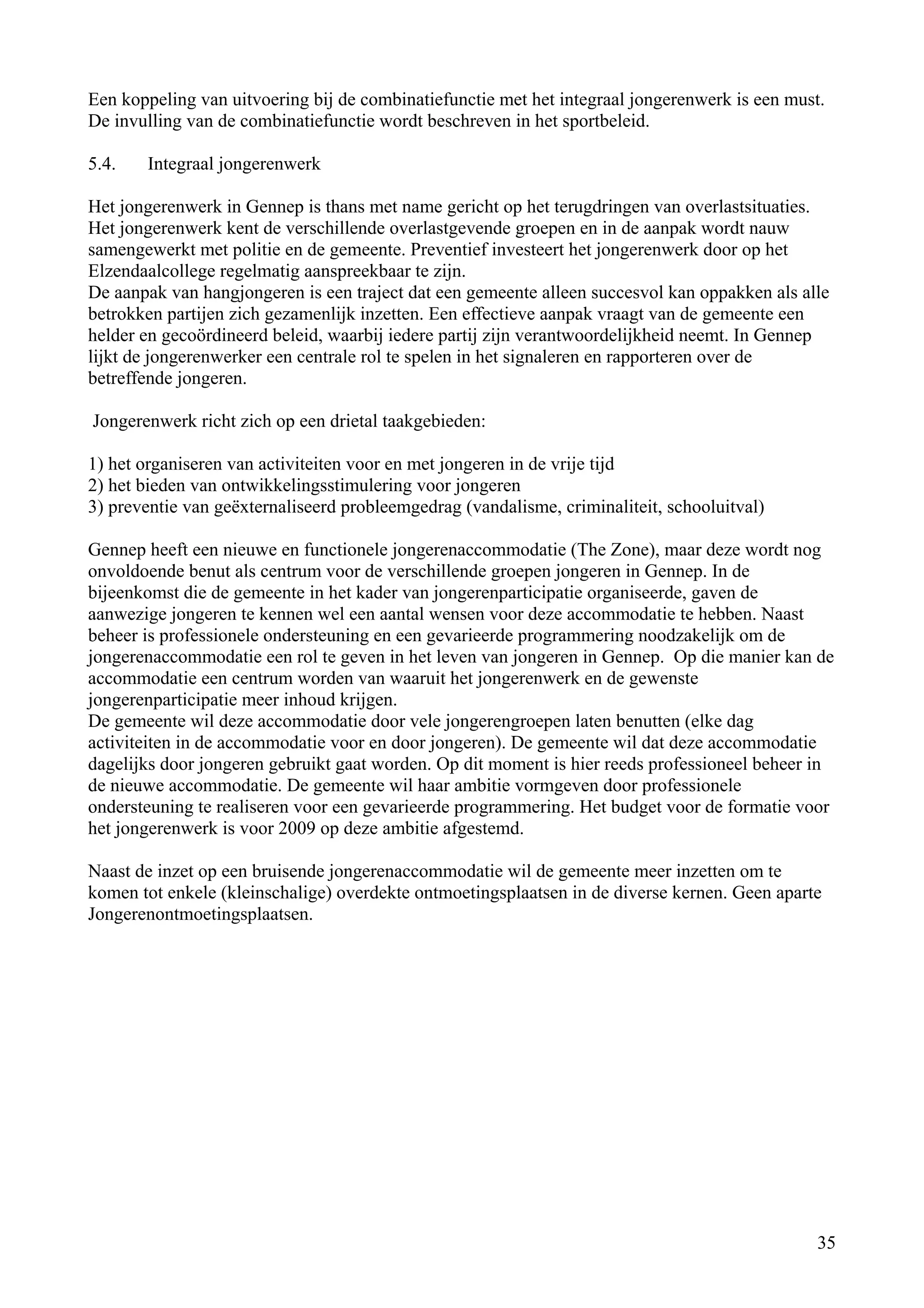 Een koppeling van uitvoering bij de combinatiefunctie met het integraal jongerenwerk is een must.
De invulling van de combinatiefunctie wordt beschreven in het sportbeleid.

5.4.   Integraal jongerenwerk

Het jongerenwerk in Gennep is thans met name gericht op het terugdringen van overlastsituaties.
Het jongerenwerk kent de verschillende overlastgevende groepen en in de aanpak wordt nauw
samengewerkt met politie en de gemeente. Preventief investeert het jongerenwerk door op het
Elzendaalcollege regelmatig aanspreekbaar te zijn.
De aanpak van hangjongeren is een traject dat een gemeente alleen succesvol kan oppakken als alle
betrokken partijen zich gezamenlijk inzetten. Een effectieve aanpak vraagt van de gemeente een
helder en gecoördineerd beleid, waarbij iedere partij zijn verantwoordelijkheid neemt. In Gennep
lijkt de jongerenwerker een centrale rol te spelen in het signaleren en rapporteren over de
betreffende jongeren.

Jongerenwerk richt zich op een drietal taakgebieden:

1) het organiseren van activiteiten voor en met jongeren in de vrije tijd
2) het bieden van ontwikkelingsstimulering voor jongeren
3) preventie van geëxternaliseerd probleemgedrag (vandalisme, criminaliteit, schooluitval)

Gennep heeft een nieuwe en functionele jongerenaccommodatie (The Zone), maar deze wordt nog
onvoldoende benut als centrum voor de verschillende groepen jongeren in Gennep. In de
bijeenkomst die de gemeente in het kader van jongerenparticipatie organiseerde, gaven de
aanwezige jongeren te kennen wel een aantal wensen voor deze accommodatie te hebben. Naast
beheer is professionele ondersteuning en een gevarieerde programmering noodzakelijk om de
jongerenaccommodatie een rol te geven in het leven van jongeren in Gennep. Op die manier kan de
accommodatie een centrum worden van waaruit het jongerenwerk en de gewenste
jongerenparticipatie meer inhoud krijgen.
De gemeente wil deze accommodatie door vele jongerengroepen laten benutten (elke dag
activiteiten in de accommodatie voor en door jongeren). De gemeente wil dat deze accommodatie
dagelijks door jongeren gebruikt gaat worden. Op dit moment is hier reeds professioneel beheer in
de nieuwe accommodatie. De gemeente wil haar ambitie vormgeven door professionele
ondersteuning te realiseren voor een gevarieerde programmering. Het budget voor de formatie voor
het jongerenwerk is voor 2009 op deze ambitie afgestemd.

Naast de inzet op een bruisende jongerenaccommodatie wil de gemeente meer inzetten om te
komen tot enkele (kleinschalige) overdekte ontmoetingsplaatsen in de diverse kernen. Geen aparte
Jongerenontmoetingsplaatsen.




                                                                                                35
 