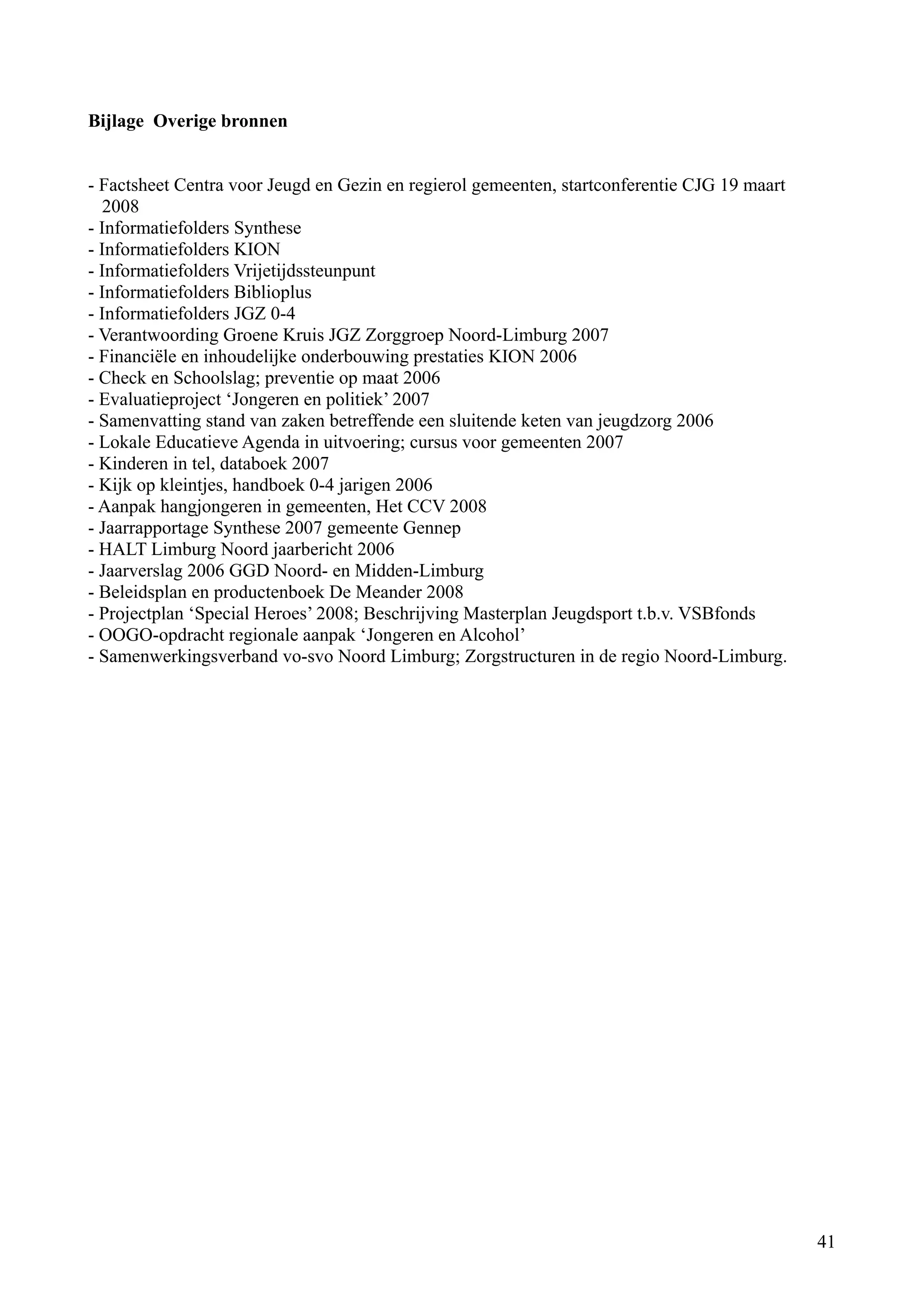 Bijlage Overige bronnen


- Factsheet Centra voor Jeugd en Gezin en regierol gemeenten, startconferentie CJG 19 maart
  2008
- Informatiefolders Synthese
- Informatiefolders KION
- Informatiefolders Vrijetijdssteunpunt
- Informatiefolders Biblioplus
- Informatiefolders JGZ 0-4
- Verantwoording Groene Kruis JGZ Zorggroep Noord-Limburg 2007
- Financiële en inhoudelijke onderbouwing prestaties KION 2006
- Check en Schoolslag; preventie op maat 2006
- Evaluatieproject ‘Jongeren en politiek’ 2007
- Samenvatting stand van zaken betreffende een sluitende keten van jeugdzorg 2006
- Lokale Educatieve Agenda in uitvoering; cursus voor gemeenten 2007
- Kinderen in tel, databoek 2007
- Kijk op kleintjes, handboek 0-4 jarigen 2006
- Aanpak hangjongeren in gemeenten, Het CCV 2008
- Jaarrapportage Synthese 2007 gemeente Gennep
- HALT Limburg Noord jaarbericht 2006
- Jaarverslag 2006 GGD Noord- en Midden-Limburg
- Beleidsplan en productenboek De Meander 2008
- Projectplan ‘Special Heroes’ 2008; Beschrijving Masterplan Jeugdsport t.b.v. VSBfonds
- OOGO-opdracht regionale aanpak ‘Jongeren en Alcohol’
- Samenwerkingsverband vo-svo Noord Limburg; Zorgstructuren in de regio Noord-Limburg.




                                                                                              41
 