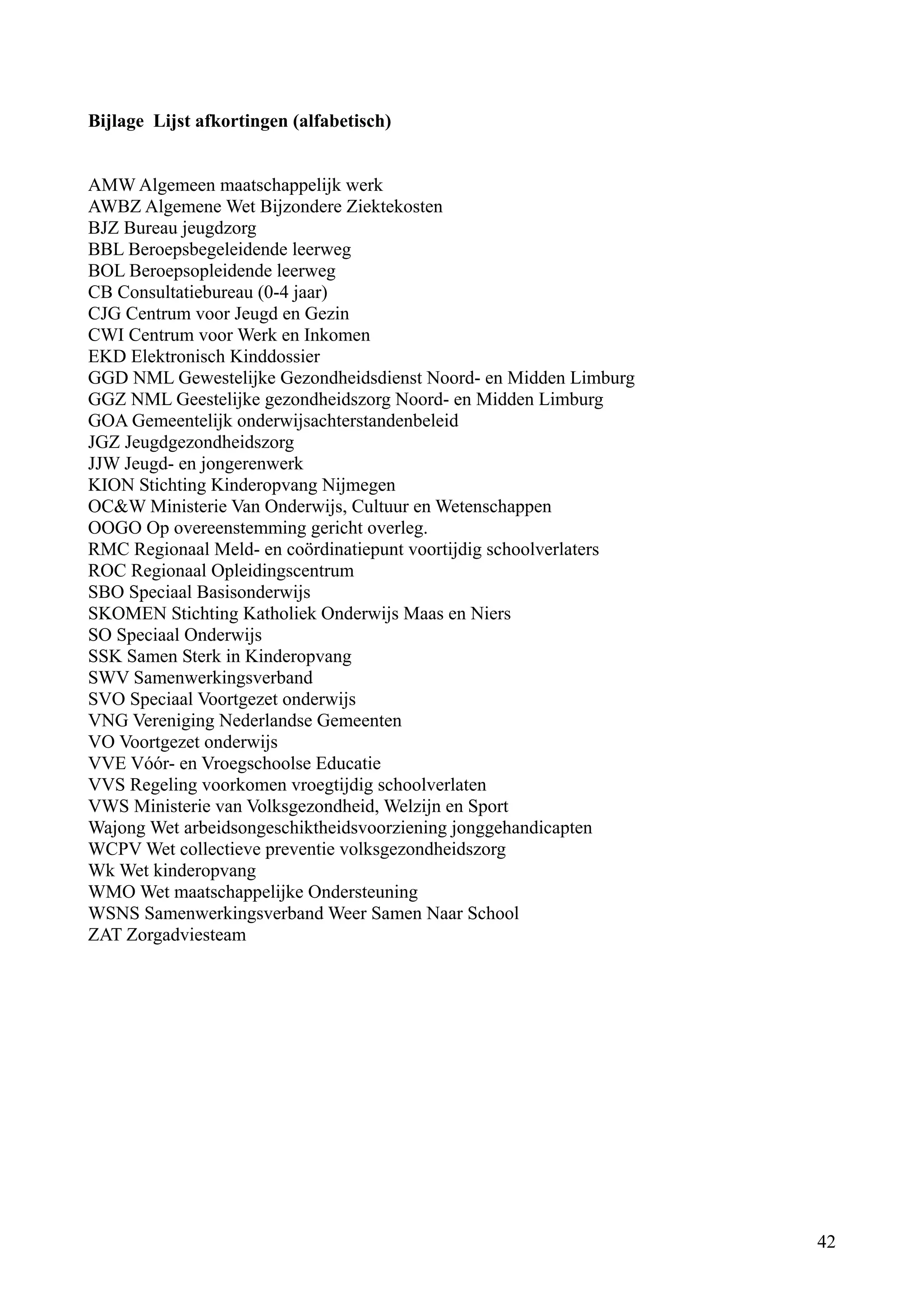 Bijlage Lijst afkortingen (alfabetisch)


AMW Algemeen maatschappelijk werk
AWBZ Algemene Wet Bijzondere Ziektekosten
BJZ Bureau jeugdzorg
BBL Beroepsbegeleidende leerweg
BOL Beroepsopleidende leerweg
CB Consultatiebureau (0-4 jaar)
CJG Centrum voor Jeugd en Gezin
CWI Centrum voor Werk en Inkomen
EKD Elektronisch Kinddossier
GGD NML Gewestelijke Gezondheidsdienst Noord- en Midden Limburg
GGZ NML Geestelijke gezondheidszorg Noord- en Midden Limburg
GOA Gemeentelijk onderwijsachterstandenbeleid
JGZ Jeugdgezondheidszorg
JJW Jeugd- en jongerenwerk
KION Stichting Kinderopvang Nijmegen
OC&W Ministerie Van Onderwijs, Cultuur en Wetenschappen
OOGO Op overeenstemming gericht overleg.
RMC Regionaal Meld- en coördinatiepunt voortijdig schoolverlaters
ROC Regionaal Opleidingscentrum
SBO Speciaal Basisonderwijs
SKOMEN Stichting Katholiek Onderwijs Maas en Niers
SO Speciaal Onderwijs
SSK Samen Sterk in Kinderopvang
SWV Samenwerkingsverband
SVO Speciaal Voortgezet onderwijs
VNG Vereniging Nederlandse Gemeenten
VO Voortgezet onderwijs
VVE Vóór- en Vroegschoolse Educatie
VVS Regeling voorkomen vroegtijdig schoolverlaten
VWS Ministerie van Volksgezondheid, Welzijn en Sport
Wajong Wet arbeidsongeschiktheidsvoorziening jonggehandicapten
WCPV Wet collectieve preventie volksgezondheidszorg
Wk Wet kinderopvang
WMO Wet maatschappelijke Ondersteuning
WSNS Samenwerkingsverband Weer Samen Naar School
ZAT Zorgadviesteam




                                                                    42
 