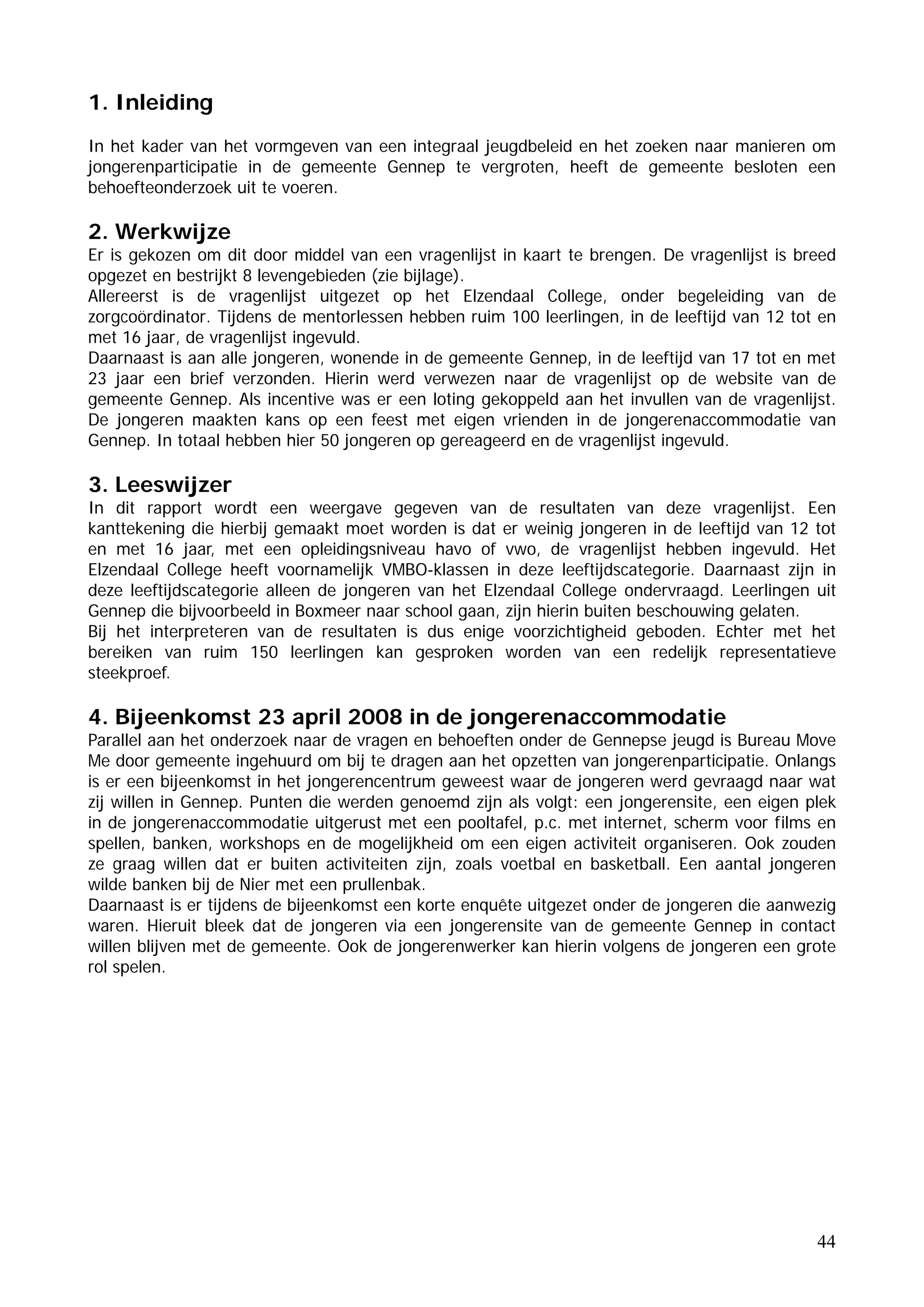 1. Inleiding
In het kader van het vormgeven van een integraal jeugdbeleid en het zoeken naar manieren om
jongerenparticipatie in de gemeente Gennep te vergroten, heeft de gemeente besloten een
behoefteonderzoek uit te voeren.

2. Werkwijze
Er is gekozen om dit door middel van een vragenlijst in kaart te brengen. De vragenlijst is breed
opgezet en bestrijkt 8 levengebieden (zie bijlage).
Allereerst is de vragenlijst uitgezet op het Elzendaal College, onder begeleiding van de
zorgcoördinator. Tijdens de mentorlessen hebben ruim 100 leerlingen, in de leeftijd van 12 tot en
met 16 jaar, de vragenlijst ingevuld.
Daarnaast is aan alle jongeren, wonende in de gemeente Gennep, in de leeftijd van 17 tot en met
23 jaar een brief verzonden. Hierin werd verwezen naar de vragenlijst op de website van de
gemeente Gennep. Als incentive was er een loting gekoppeld aan het invullen van de vragenlijst.
De jongeren maakten kans op een feest met eigen vrienden in de jongerenaccommodatie van
Gennep. In totaal hebben hier 50 jongeren op gereageerd en de vragenlijst ingevuld.

3. Leeswijzer
In dit rapport wordt een weergave gegeven van de resultaten van deze vragenlijst. Een
kanttekening die hierbij gemaakt moet worden is dat er weinig jongeren in de leeftijd van 12 tot
en met 16 jaar, met een opleidingsniveau havo of vwo, de vragenlijst hebben ingevuld. Het
Elzendaal College heeft voornamelijk VMBO-klassen in deze leeftijdscategorie. Daarnaast zijn in
deze leeftijdscategorie alleen de jongeren van het Elzendaal College ondervraagd. Leerlingen uit
Gennep die bijvoorbeeld in Boxmeer naar school gaan, zijn hierin buiten beschouwing gelaten.
Bij het interpreteren van de resultaten is dus enige voorzichtigheid geboden. Echter met het
bereiken van ruim 150 leerlingen kan gesproken worden van een redelijk representatieve
steekproef.

4. Bijeenkomst 23 april 2008 in de jongerenaccommodatie
Parallel aan het onderzoek naar de vragen en behoeften onder de Gennepse jeugd is Bureau Move
Me door gemeente ingehuurd om bij te dragen aan het opzetten van jongerenparticipatie. Onlangs
is er een bijeenkomst in het jongerencentrum geweest waar de jongeren werd gevraagd naar wat
zij willen in Gennep. Punten die werden genoemd zijn als volgt: een jongerensite, een eigen plek
in de jongerenaccommodatie uitgerust met een pooltafel, p.c. met internet, scherm voor films en
spellen, banken, workshops en de mogelijkheid om een eigen activiteit organiseren. Ook zouden
ze graag willen dat er buiten activiteiten zijn, zoals voetbal en basketball. Een aantal jongeren
wilde banken bij de Nier met een prullenbak.
Daarnaast is er tijdens de bijeenkomst een korte enquête uitgezet onder de jongeren die aanwezig
waren. Hieruit bleek dat de jongeren via een jongerensite van de gemeente Gennep in contact
willen blijven met de gemeente. Ook de jongerenwerker kan hierin volgens de jongeren een grote
rol spelen.




                                                                                              44
 