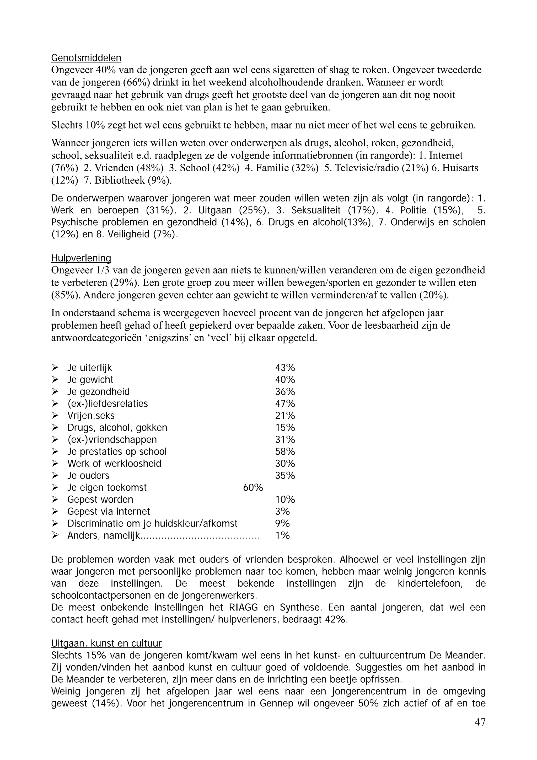 Genotsmiddelen
Ongeveer 40% van de jongeren geeft aan wel eens sigaretten of shag te roken. Ongeveer tweederde
van de jongeren (66%) drinkt in het weekend alcoholhoudende dranken. Wanneer er wordt
gevraagd naar het gebruik van drugs geeft het grootste deel van de jongeren aan dit nog nooit
gebruikt te hebben en ook niet van plan is het te gaan gebruiken.
Slechts 10% zegt het wel eens gebruikt te hebben, maar nu niet meer of het wel eens te gebruiken.
Wanneer jongeren iets willen weten over onderwerpen als drugs, alcohol, roken, gezondheid,
school, seksualiteit e.d. raadplegen ze de volgende informatiebronnen (in rangorde): 1. Internet
(76%) 2. Vrienden (48%) 3. School (42%) 4. Familie (32%) 5. Televisie/radio (21%) 6. Huisarts
(12%) 7. Bibliotheek (9%).
De onderwerpen waarover jongeren wat meer zouden willen weten zijn als volgt (in rangorde): 1.
Werk en beroepen (31%), 2. Uitgaan (25%), 3. Seksualiteit (17%), 4. Politie (15%), 5.
Psychische problemen en gezondheid (14%), 6. Drugs en alcohol(13%), 7. Onderwijs en scholen
(12%) en 8. Veiligheid (7%).

Hulpverlening
Ongeveer 1/3 van de jongeren geven aan niets te kunnen/willen veranderen om de eigen gezondheid
te verbeteren (29%). Een grote groep zou meer willen bewegen/sporten en gezonder te willen eten
(85%). Andere jongeren geven echter aan gewicht te willen verminderen/af te vallen (20%).
In onderstaand schema is weergegeven hoeveel procent van de jongeren het afgelopen jaar
problemen heeft gehad of heeft gepiekerd over bepaalde zaken. Voor de leesbaarheid zijn de
antwoordcategorieën ‘enigszins’ en ‘veel’ bij elkaar opgeteld.

   Je uiterlijk                                               43%
   Je gewicht                                                 40%
   Je gezondheid                                              36%
   (ex-)liefdesrelaties                                       47%
   Vrijen,seks                                                21%
   Drugs, alcohol, gokken                                     15%
   (ex-)vriendschappen                                        31%
   Je prestaties op school                                    58%
   Werk of werkloosheid                                       30%
   Je ouders                                                  35%
   Je eigen toekomst                                 60%
   Gepest worden                                              10%
   Gepest via internet                                        3%
   Discriminatie om je huidskleur/afkomst                     9%
   Anders, namelijk........................................   1%

De problemen worden vaak met ouders of vrienden besproken. Alhoewel er veel instellingen zijn
waar jongeren met persoonlijke problemen naar toe komen, hebben maar weinig jongeren kennis
van deze instellingen. De meest bekende instellingen zijn de kindertelefoon, de
schoolcontactpersonen en de jongerenwerkers.
De meest onbekende instellingen het RIAGG en Synthese. Een aantal jongeren, dat wel een
contact heeft gehad met instellingen/ hulpverleners, bedraagt 42%.

Uitgaan, kunst en cultuur
Slechts 15% van de jongeren komt/kwam wel eens in het kunst- en cultuurcentrum De Meander.
Zij vonden/vinden het aanbod kunst en cultuur goed of voldoende. Suggesties om het aanbod in
De Meander te verbeteren, zijn meer dans en de inrichting een beetje opfrissen.
Weinig jongeren zij het afgelopen jaar wel eens naar een jongerencentrum in de omgeving
geweest (14%). Voor het jongerencentrum in Gennep wil ongeveer 50% zich actief of af en toe
                                                                                                47
 