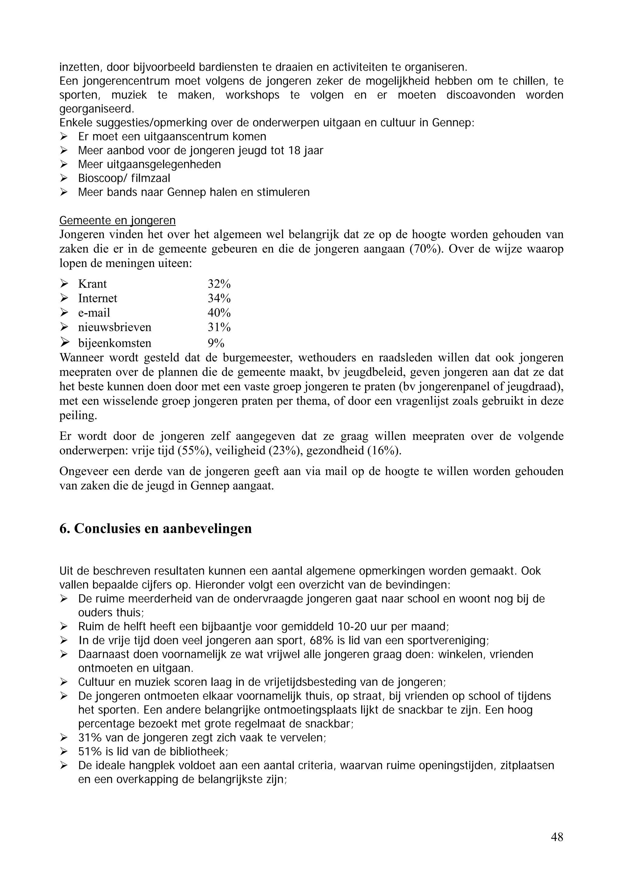 inzetten, door bijvoorbeeld bardiensten te draaien en activiteiten te organiseren.
Een jongerencentrum moet volgens de jongeren zeker de mogelijkheid hebben om te chillen, te
sporten, muziek te maken, workshops te volgen en er moeten discoavonden worden
georganiseerd.
Enkele suggesties/opmerking over de onderwerpen uitgaan en cultuur in Gennep:
    Er moet een uitgaanscentrum komen
    Meer aanbod voor de jongeren jeugd tot 18 jaar
    Meer uitgaansgelegenheden
    Bioscoop/ filmzaal
    Meer bands naar Gennep halen en stimuleren

Gemeente en jongeren
Jongeren vinden het over het algemeen wel belangrijk dat ze op de hoogte worden gehouden van
zaken die er in de gemeente gebeuren en die de jongeren aangaan (70%). Over de wijze waarop
lopen de meningen uiteen:
    Krant                   32%
    Internet                34%
    e-mail                  40%
    nieuwsbrieven           31%
    bijeenkomsten           9%
Wanneer wordt gesteld dat de burgemeester, wethouders en raadsleden willen dat ook jongeren
meepraten over de plannen die de gemeente maakt, bv jeugdbeleid, geven jongeren aan dat ze dat
het beste kunnen doen door met een vaste groep jongeren te praten (bv jongerenpanel of jeugdraad),
met een wisselende groep jongeren praten per thema, of door een vragenlijst zoals gebruikt in deze
peiling.
Er wordt door de jongeren zelf aangegeven dat ze graag willen meepraten over de volgende
onderwerpen: vrije tijd (55%), veiligheid (23%), gezondheid (16%).
Ongeveer een derde van de jongeren geeft aan via mail op de hoogte te willen worden gehouden
van zaken die de jeugd in Gennep aangaat.


6. Conclusies en aanbevelingen

Uit de beschreven resultaten kunnen een aantal algemene opmerkingen worden gemaakt. Ook
vallen bepaalde cijfers op. Hieronder volgt een overzicht van de bevindingen:
    De ruime meerderheid van de ondervraagde jongeren gaat naar school en woont nog bij de
    ouders thuis;
    Ruim de helft heeft een bijbaantje voor gemiddeld 10-20 uur per maand;
    In de vrije tijd doen veel jongeren aan sport, 68% is lid van een sportvereniging;
    Daarnaast doen voornamelijk ze wat vrijwel alle jongeren graag doen: winkelen, vrienden
    ontmoeten en uitgaan.
    Cultuur en muziek scoren laag in de vrijetijdsbesteding van de jongeren;
    De jongeren ontmoeten elkaar voornamelijk thuis, op straat, bij vrienden op school of tijdens
    het sporten. Een andere belangrijke ontmoetingsplaats lijkt de snackbar te zijn. Een hoog
    percentage bezoekt met grote regelmaat de snackbar;
    31% van de jongeren zegt zich vaak te vervelen;
    51% is lid van de bibliotheek;
    De ideale hangplek voldoet aan een aantal criteria, waarvan ruime openingstijden, zitplaatsen
    en een overkapping de belangrijkste zijn;




                                                                                                48
 