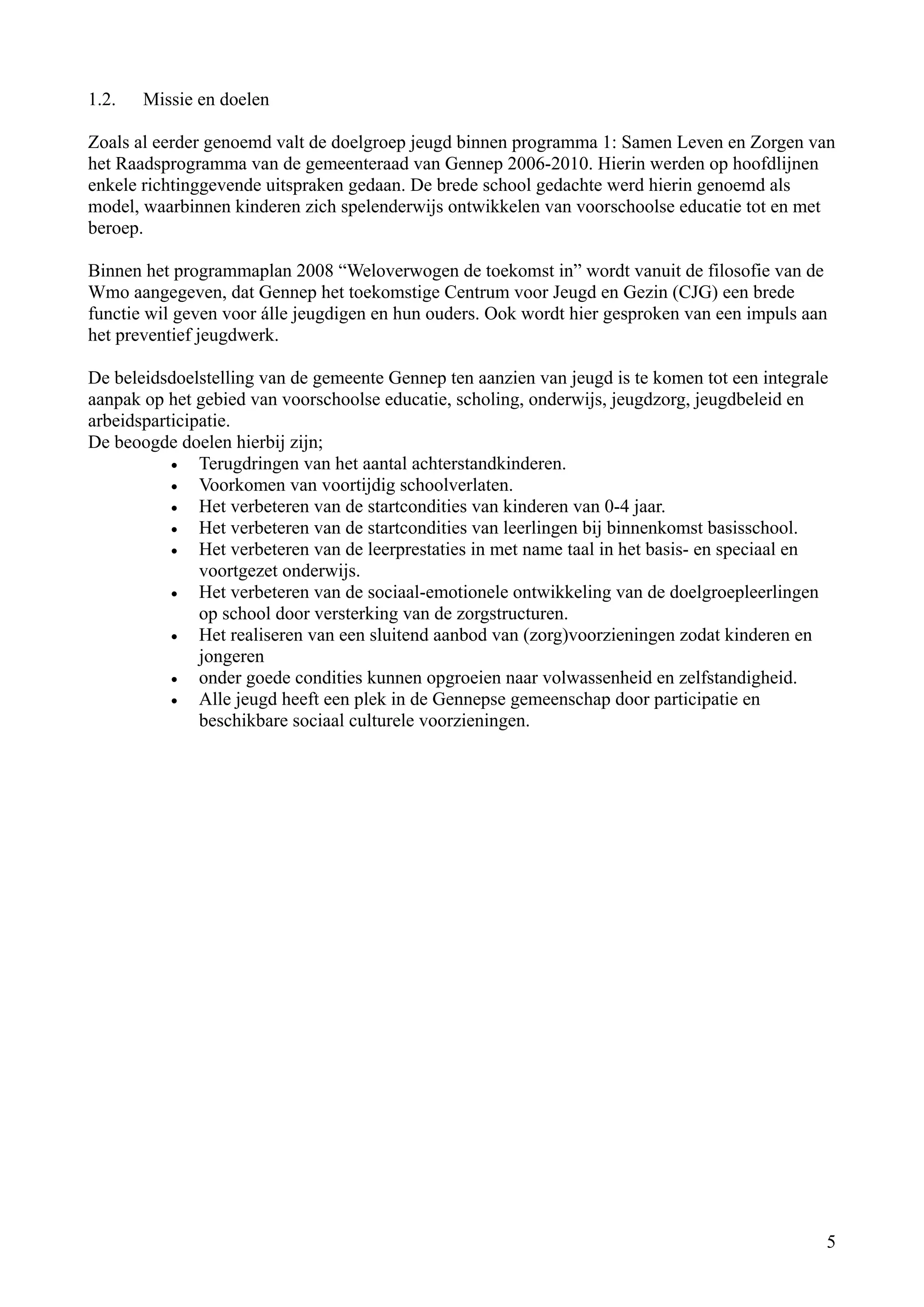 1.2.   Missie en doelen

Zoals al eerder genoemd valt de doelgroep jeugd binnen programma 1: Samen Leven en Zorgen van
het Raadsprogramma van de gemeenteraad van Gennep 2006-2010. Hierin werden op hoofdlijnen
enkele richtinggevende uitspraken gedaan. De brede school gedachte werd hierin genoemd als
model, waarbinnen kinderen zich spelenderwijs ontwikkelen van voorschoolse educatie tot en met
beroep.

Binnen het programmaplan 2008 “Weloverwogen de toekomst in” wordt vanuit de filosofie van de
Wmo aangegeven, dat Gennep het toekomstige Centrum voor Jeugd en Gezin (CJG) een brede
functie wil geven voor álle jeugdigen en hun ouders. Ook wordt hier gesproken van een impuls aan
het preventief jeugdwerk.

De beleidsdoelstelling van de gemeente Gennep ten aanzien van jeugd is te komen tot een integrale
aanpak op het gebied van voorschoolse educatie, scholing, onderwijs, jeugdzorg, jeugdbeleid en
arbeidsparticipatie.
De beoogde doelen hierbij zijn;
           •   Terugdringen van het aantal achterstandkinderen.
           •   Voorkomen van voortijdig schoolverlaten.
           •   Het verbeteren van de startcondities van kinderen van 0-4 jaar.
           •   Het verbeteren van de startcondities van leerlingen bij binnenkomst basisschool.
           •   Het verbeteren van de leerprestaties in met name taal in het basis- en speciaal en
               voortgezet onderwijs.
           •   Het verbeteren van de sociaal-emotionele ontwikkeling van de doelgroepleerlingen
               op school door versterking van de zorgstructuren.
           •   Het realiseren van een sluitend aanbod van (zorg)voorzieningen zodat kinderen en
               jongeren
           •   onder goede condities kunnen opgroeien naar volwassenheid en zelfstandigheid.
           •   Alle jeugd heeft een plek in de Gennepse gemeenschap door participatie en
               beschikbare sociaal culturele voorzieningen.




                                                                                                5
 