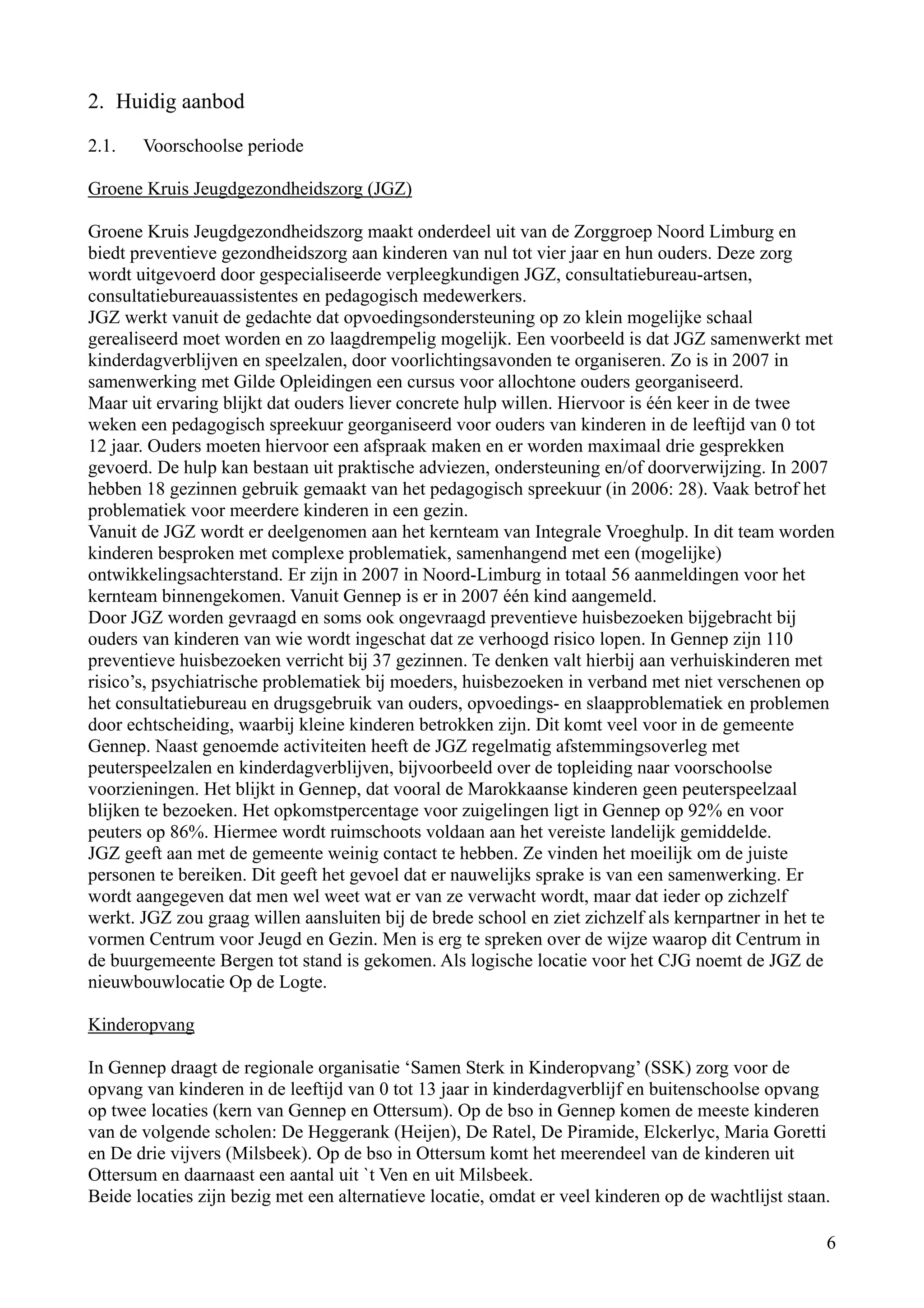 2. Huidig aanbod

2.1.   Voorschoolse periode

Groene Kruis Jeugdgezondheidszorg (JGZ)

Groene Kruis Jeugdgezondheidszorg maakt onderdeel uit van de Zorggroep Noord Limburg en
biedt preventieve gezondheidszorg aan kinderen van nul tot vier jaar en hun ouders. Deze zorg
wordt uitgevoerd door gespecialiseerde verpleegkundigen JGZ, consultatiebureau-artsen,
consultatiebureauassistentes en pedagogisch medewerkers.
JGZ werkt vanuit de gedachte dat opvoedingsondersteuning op zo klein mogelijke schaal
gerealiseerd moet worden en zo laagdrempelig mogelijk. Een voorbeeld is dat JGZ samenwerkt met
kinderdagverblijven en speelzalen, door voorlichtingsavonden te organiseren. Zo is in 2007 in
samenwerking met Gilde Opleidingen een cursus voor allochtone ouders georganiseerd.
Maar uit ervaring blijkt dat ouders liever concrete hulp willen. Hiervoor is één keer in de twee
weken een pedagogisch spreekuur georganiseerd voor ouders van kinderen in de leeftijd van 0 tot
12 jaar. Ouders moeten hiervoor een afspraak maken en er worden maximaal drie gesprekken
gevoerd. De hulp kan bestaan uit praktische adviezen, ondersteuning en/of doorverwijzing. In 2007
hebben 18 gezinnen gebruik gemaakt van het pedagogisch spreekuur (in 2006: 28). Vaak betrof het
problematiek voor meerdere kinderen in een gezin.
Vanuit de JGZ wordt er deelgenomen aan het kernteam van Integrale Vroeghulp. In dit team worden
kinderen besproken met complexe problematiek, samenhangend met een (mogelijke)
ontwikkelingsachterstand. Er zijn in 2007 in Noord-Limburg in totaal 56 aanmeldingen voor het
kernteam binnengekomen. Vanuit Gennep is er in 2007 één kind aangemeld.
Door JGZ worden gevraagd en soms ook ongevraagd preventieve huisbezoeken bijgebracht bij
ouders van kinderen van wie wordt ingeschat dat ze verhoogd risico lopen. In Gennep zijn 110
preventieve huisbezoeken verricht bij 37 gezinnen. Te denken valt hierbij aan verhuiskinderen met
risico’s, psychiatrische problematiek bij moeders, huisbezoeken in verband met niet verschenen op
het consultatiebureau en drugsgebruik van ouders, opvoedings- en slaapproblematiek en problemen
door echtscheiding, waarbij kleine kinderen betrokken zijn. Dit komt veel voor in de gemeente
Gennep. Naast genoemde activiteiten heeft de JGZ regelmatig afstemmingsoverleg met
peuterspeelzalen en kinderdagverblijven, bijvoorbeeld over de topleiding naar voorschoolse
voorzieningen. Het blijkt in Gennep, dat vooral de Marokkaanse kinderen geen peuterspeelzaal
blijken te bezoeken. Het opkomstpercentage voor zuigelingen ligt in Gennep op 92% en voor
peuters op 86%. Hiermee wordt ruimschoots voldaan aan het vereiste landelijk gemiddelde.
JGZ geeft aan met de gemeente weinig contact te hebben. Ze vinden het moeilijk om de juiste
personen te bereiken. Dit geeft het gevoel dat er nauwelijks sprake is van een samenwerking. Er
wordt aangegeven dat men wel weet wat er van ze verwacht wordt, maar dat ieder op zichzelf
werkt. JGZ zou graag willen aansluiten bij de brede school en ziet zichzelf als kernpartner in het te
vormen Centrum voor Jeugd en Gezin. Men is erg te spreken over de wijze waarop dit Centrum in
de buurgemeente Bergen tot stand is gekomen. Als logische locatie voor het CJG noemt de JGZ de
nieuwbouwlocatie Op de Logte.

Kinderopvang

In Gennep draagt de regionale organisatie ‘Samen Sterk in Kinderopvang’ (SSK) zorg voor de
opvang van kinderen in de leeftijd van 0 tot 13 jaar in kinderdagverblijf en buitenschoolse opvang
op twee locaties (kern van Gennep en Ottersum). Op de bso in Gennep komen de meeste kinderen
van de volgende scholen: De Heggerank (Heijen), De Ratel, De Piramide, Elckerlyc, Maria Goretti
en De drie vijvers (Milsbeek). Op de bso in Ottersum komt het meerendeel van de kinderen uit
Ottersum en daarnaast een aantal uit `t Ven en uit Milsbeek.
Beide locaties zijn bezig met een alternatieve locatie, omdat er veel kinderen op de wachtlijst staan.

                                                                                                     6
 