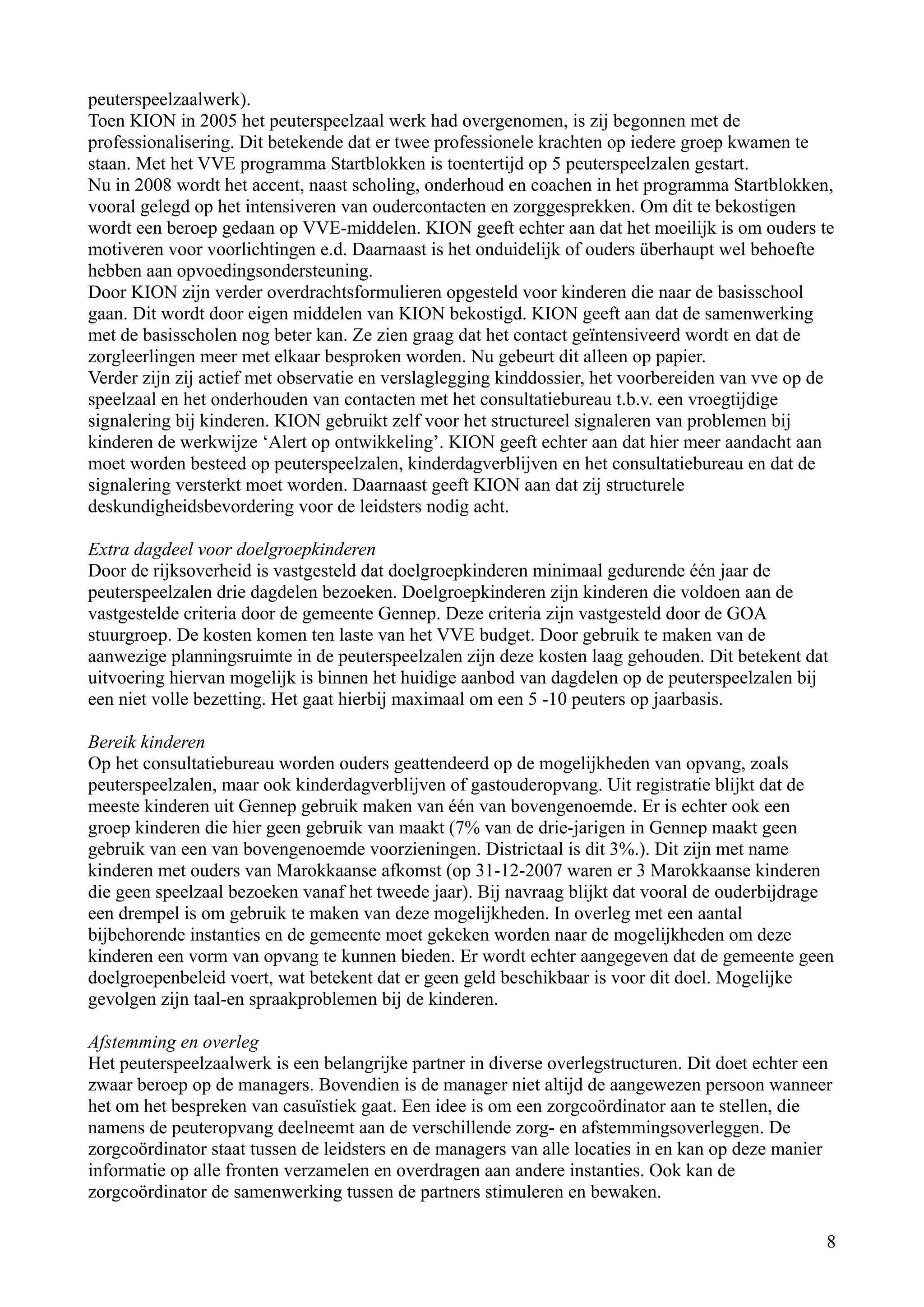 peuterspeelzaalwerk).
Toen KION in 2005 het peuterspeelzaal werk had overgenomen, is zij begonnen met de
professionalisering. Dit betekende dat er twee professionele krachten op iedere groep kwamen te
staan. Met het VVE programma Startblokken is toentertijd op 5 peuterspeelzalen gestart.
Nu in 2008 wordt het accent, naast scholing, onderhoud en coachen in het programma Startblokken,
vooral gelegd op het intensiveren van oudercontacten en zorggesprekken. Om dit te bekostigen
wordt een beroep gedaan op VVE-middelen. KION geeft echter aan dat het moeilijk is om ouders te
motiveren voor voorlichtingen e.d. Daarnaast is het onduidelijk of ouders überhaupt wel behoefte
hebben aan opvoedingsondersteuning.
Door KION zijn verder overdrachtsformulieren opgesteld voor kinderen die naar de basisschool
gaan. Dit wordt door eigen middelen van KION bekostigd. KION geeft aan dat de samenwerking
met de basisscholen nog beter kan. Ze zien graag dat het contact geïntensiveerd wordt en dat de
zorgleerlingen meer met elkaar besproken worden. Nu gebeurt dit alleen op papier.
Verder zijn zij actief met observatie en verslaglegging kinddossier, het voorbereiden van vve op de
speelzaal en het onderhouden van contacten met het consultatiebureau t.b.v. een vroegtijdige
signalering bij kinderen. KION gebruikt zelf voor het structureel signaleren van problemen bij
kinderen de werkwijze ‘Alert op ontwikkeling’. KION geeft echter aan dat hier meer aandacht aan
moet worden besteed op peuterspeelzalen, kinderdagverblijven en het consultatiebureau en dat de
signalering versterkt moet worden. Daarnaast geeft KION aan dat zij structurele
deskundigheidsbevordering voor de leidsters nodig acht.

Extra dagdeel voor doelgroepkinderen
Door de rijksoverheid is vastgesteld dat doelgroepkinderen minimaal gedurende één jaar de
peuterspeelzalen drie dagdelen bezoeken. Doelgroepkinderen zijn kinderen die voldoen aan de
vastgestelde criteria door de gemeente Gennep. Deze criteria zijn vastgesteld door de GOA
stuurgroep. De kosten komen ten laste van het VVE budget. Door gebruik te maken van de
aanwezige planningsruimte in de peuterspeelzalen zijn deze kosten laag gehouden. Dit betekent dat
uitvoering hiervan mogelijk is binnen het huidige aanbod van dagdelen op de peuterspeelzalen bij
een niet volle bezetting. Het gaat hierbij maximaal om een 5 -10 peuters op jaarbasis.

Bereik kinderen
Op het consultatiebureau worden ouders geattendeerd op de mogelijkheden van opvang, zoals
peuterspeelzalen, maar ook kinderdagverblijven of gastouderopvang. Uit registratie blijkt dat de
meeste kinderen uit Gennep gebruik maken van één van bovengenoemde. Er is echter ook een
groep kinderen die hier geen gebruik van maakt (7% van de drie-jarigen in Gennep maakt geen
gebruik van een van bovengenoemde voorzieningen. Districtaal is dit 3%.). Dit zijn met name
kinderen met ouders van Marokkaanse afkomst (op 31-12-2007 waren er 3 Marokkaanse kinderen
die geen speelzaal bezoeken vanaf het tweede jaar). Bij navraag blijkt dat vooral de ouderbijdrage
een drempel is om gebruik te maken van deze mogelijkheden. In overleg met een aantal
bijbehorende instanties en de gemeente moet gekeken worden naar de mogelijkheden om deze
kinderen een vorm van opvang te kunnen bieden. Er wordt echter aangegeven dat de gemeente geen
doelgroepenbeleid voert, wat betekent dat er geen geld beschikbaar is voor dit doel. Mogelijke
gevolgen zijn taal-en spraakproblemen bij de kinderen.

Afstemming en overleg
Het peuterspeelzaalwerk is een belangrijke partner in diverse overlegstructuren. Dit doet echter een
zwaar beroep op de managers. Bovendien is de manager niet altijd de aangewezen persoon wanneer
het om het bespreken van casuïstiek gaat. Een idee is om een zorgcoördinator aan te stellen, die
namens de peuteropvang deelneemt aan de verschillende zorg- en afstemmingsoverleggen. De
zorgcoördinator staat tussen de leidsters en de managers van alle locaties in en kan op deze manier
informatie op alle fronten verzamelen en overdragen aan andere instanties. Ook kan de
zorgcoördinator de samenwerking tussen de partners stimuleren en bewaken.

                                                                                                   8
 