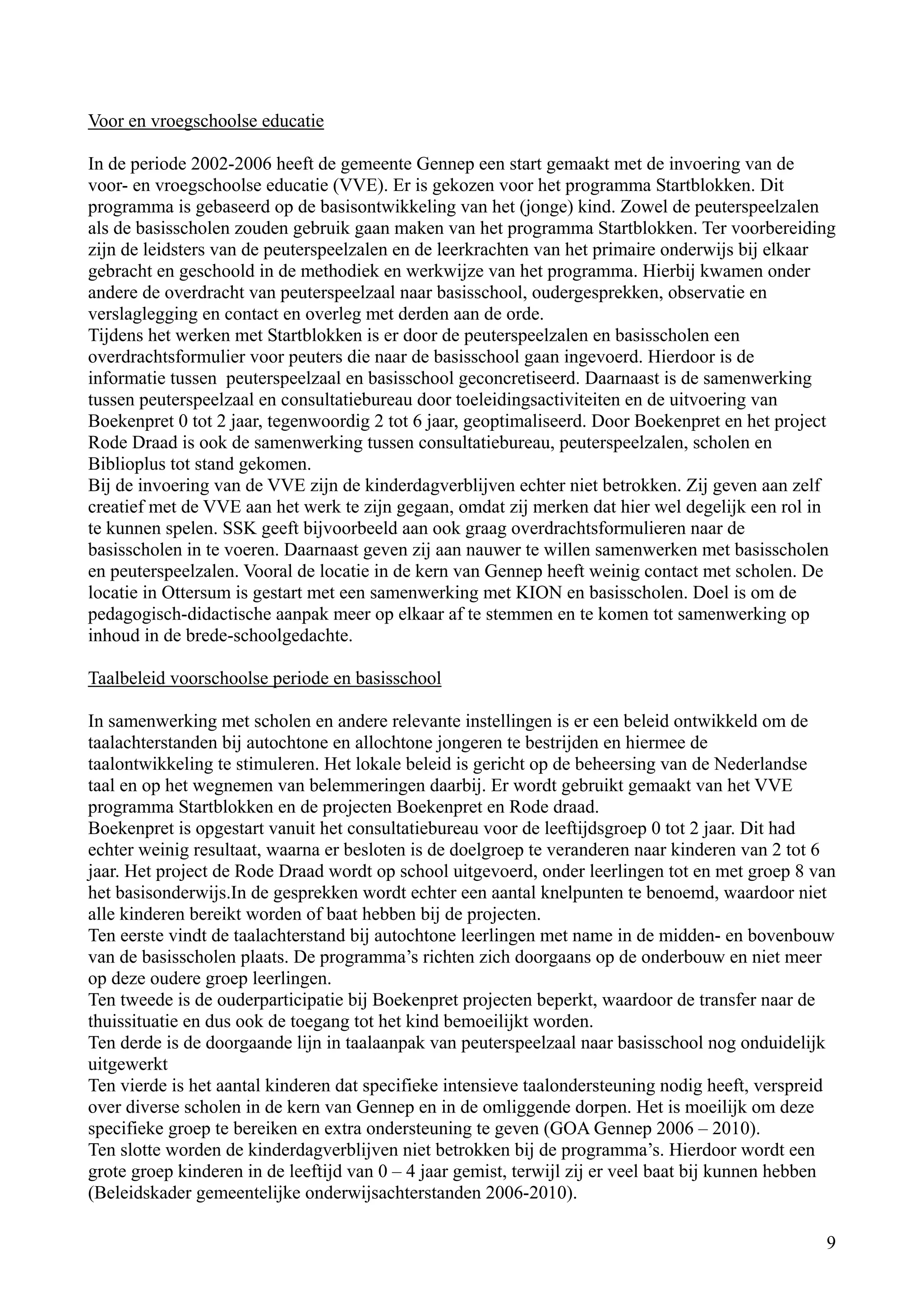 Voor en vroegschoolse educatie

In de periode 2002-2006 heeft de gemeente Gennep een start gemaakt met de invoering van de
voor- en vroegschoolse educatie (VVE). Er is gekozen voor het programma Startblokken. Dit
programma is gebaseerd op de basisontwikkeling van het (jonge) kind. Zowel de peuterspeelzalen
als de basisscholen zouden gebruik gaan maken van het programma Startblokken. Ter voorbereiding
zijn de leidsters van de peuterspeelzalen en de leerkrachten van het primaire onderwijs bij elkaar
gebracht en geschoold in de methodiek en werkwijze van het programma. Hierbij kwamen onder
andere de overdracht van peuterspeelzaal naar basisschool, oudergesprekken, observatie en
verslaglegging en contact en overleg met derden aan de orde.
Tijdens het werken met Startblokken is er door de peuterspeelzalen en basisscholen een
overdrachtsformulier voor peuters die naar de basisschool gaan ingevoerd. Hierdoor is de
informatie tussen peuterspeelzaal en basisschool geconcretiseerd. Daarnaast is de samenwerking
tussen peuterspeelzaal en consultatiebureau door toeleidingsactiviteiten en de uitvoering van
Boekenpret 0 tot 2 jaar, tegenwoordig 2 tot 6 jaar, geoptimaliseerd. Door Boekenpret en het project
Rode Draad is ook de samenwerking tussen consultatiebureau, peuterspeelzalen, scholen en
Biblioplus tot stand gekomen.
Bij de invoering van de VVE zijn de kinderdagverblijven echter niet betrokken. Zij geven aan zelf
creatief met de VVE aan het werk te zijn gegaan, omdat zij merken dat hier wel degelijk een rol in
te kunnen spelen. SSK geeft bijvoorbeeld aan ook graag overdrachtsformulieren naar de
basisscholen in te voeren. Daarnaast geven zij aan nauwer te willen samenwerken met basisscholen
en peuterspeelzalen. Vooral de locatie in de kern van Gennep heeft weinig contact met scholen. De
locatie in Ottersum is gestart met een samenwerking met KION en basisscholen. Doel is om de
pedagogisch-didactische aanpak meer op elkaar af te stemmen en te komen tot samenwerking op
inhoud in de brede-schoolgedachte.

Taalbeleid voorschoolse periode en basisschool

In samenwerking met scholen en andere relevante instellingen is er een beleid ontwikkeld om de
taalachterstanden bij autochtone en allochtone jongeren te bestrijden en hiermee de
taalontwikkeling te stimuleren. Het lokale beleid is gericht op de beheersing van de Nederlandse
taal en op het wegnemen van belemmeringen daarbij. Er wordt gebruikt gemaakt van het VVE
programma Startblokken en de projecten Boekenpret en Rode draad.
Boekenpret is opgestart vanuit het consultatiebureau voor de leeftijdsgroep 0 tot 2 jaar. Dit had
echter weinig resultaat, waarna er besloten is de doelgroep te veranderen naar kinderen van 2 tot 6
jaar. Het project de Rode Draad wordt op school uitgevoerd, onder leerlingen tot en met groep 8 van
het basisonderwijs.In de gesprekken wordt echter een aantal knelpunten te benoemd, waardoor niet
alle kinderen bereikt worden of baat hebben bij de projecten.
Ten eerste vindt de taalachterstand bij autochtone leerlingen met name in de midden- en bovenbouw
van de basisscholen plaats. De programma’s richten zich doorgaans op de onderbouw en niet meer
op deze oudere groep leerlingen.
Ten tweede is de ouderparticipatie bij Boekenpret projecten beperkt, waardoor de transfer naar de
thuissituatie en dus ook de toegang tot het kind bemoeilijkt worden.
Ten derde is de doorgaande lijn in taalaanpak van peuterspeelzaal naar basisschool nog onduidelijk
uitgewerkt
Ten vierde is het aantal kinderen dat specifieke intensieve taalondersteuning nodig heeft, verspreid
over diverse scholen in de kern van Gennep en in de omliggende dorpen. Het is moeilijk om deze
specifieke groep te bereiken en extra ondersteuning te geven (GOA Gennep 2006 – 2010).
Ten slotte worden de kinderdagverblijven niet betrokken bij de programma’s. Hierdoor wordt een
grote groep kinderen in de leeftijd van 0 – 4 jaar gemist, terwijl zij er veel baat bij kunnen hebben
(Beleidskader gemeentelijke onderwijsachterstanden 2006-2010).

                                                                                                   9
 