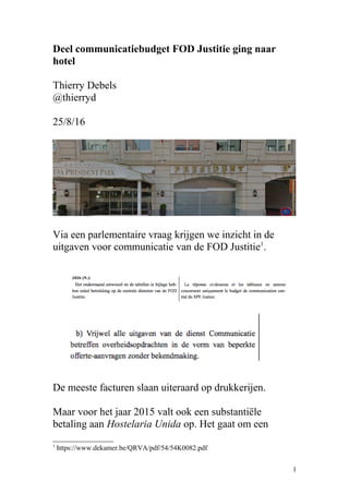 Deel communicatiebudget FOD Justitie ging naar
hotel
Thierry Debels
@thierryd
25/8/16
Via een parlementaire vraag krijgen we inzicht in de
uitgaven voor communicatie van de FOD Justitie1
.
De meeste facturen slaan uiteraard op drukkerijen.
Maar voor het jaar 2015 valt ook een substantiële
betaling aan Hostelaria Unida op. Het gaat om een
1
https://www.dekamer.be/QRVA/pdf/54/54K0082.pdf
1
 
