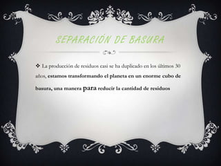 SEPARACIÓN DE BASURA
 La producción de residuos casi se ha duplicado en los últimos 30
años, estamos transformando el planeta en un enorme cubo de
basura, una manera para reducir la cantidad de residuos

 