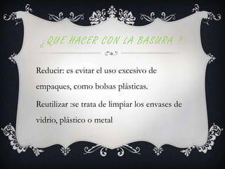 ¿QUE HACER CON LA BASURA ?
Reducir: es evitar el uso excesivo de
empaques, como bolsas plásticas.

Reutilizar :se trata de limpiar los envases de
vidrio, plástico o metal

 