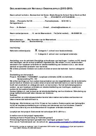 DEELNAMEFORMULIER NATIONALE ONDERWIJSPRIJS (2013-2015)
Naam school/ scholen. .Basisschool de Haren; Brede Bossche School Haren Donk en Reit
. . . . . . . . . . . . . . . . . . . . . . . . . . . . . . . . . . . Tel. . . . 073-6494791 of 073-6446560. . . . . .
Adres. . .Ploossche Hof 85 . . . . . . . . . . . .. Postcode/plaats. . . 5233 HG ‘s-
Hertogenbosch. . .
Prov . . .N.-Brabant . . . . . . . . . . . . . . . . . E-mail . . directie@bsdeharen.nl. . . . . . . . . . . . . . . .
. . . . . . . . . . . . . . . . . . . . . . . . . . . . .
Naam contactpersoon. . . . H. van de Meerendonk . .Tel.(liefst mobiel). . . 06-39808120. . . . .
. . . . . .
Naam directeur. . . . .Mw. Hanneke van de Meerendonk . . . . . . . . . . . . . . . . . . . . . . .
Schoolsoort/ type. . . . . Basisonderwijs. . . . . . . . . . .
Inschrijving:
Nationale onderwijsprijs X Categorie 1 school voor basisonderwijs
□ Categorie 2 school voor voortgezet onderwijs
Aanleiding voor de activiteit: Eenzijdige schoolkeuze van leerlingen / ouders na PO, terwijl
veel leerlingen van de school praktisch ingesteld zijn. We wilden in ons aanbod meer
aandacht voor loopbaan oriëntatie en talentontwikkeling van kinderen d.m.v. een breed
aanbod en specifiek aandacht voor techniek.
We wilden proberen kinderen en ouders te laten ervaren dat techniek leuk en uitdagend
is.
Doelstelling van het project:
Project: TECHNIEK = TOEKOMST; Loopbaan oriëntatie (LOB) via techniek.
Samenwerking PO - VO
We willen leerlingen en hun ouders bewustmaken van de mogelijkheden die de technische
sector biedt en kinderen en ouders laten ervaren dat techniek leuk is en veel te maken
heeft met creativiteit en uitdagende werk- en leervormen. Via het techniekprogramma
werken we aan loopbaan oriëntatie en talentontwikkeling van leerlingen, waarbij we
ouders bij het aanbod betrekken.
Ouders hebben nl. veel invloed op de talentontwikkeling van hun kinderen. Stimulering op
jonge leeftijd beïnvloedt latere keuzes van kinderen.
Subdoel:
Leerkrachten en onderwijsassistenten kennis laten maken met andere werkvormen en
laten ervaren dat techniek leuk is.
Doelgroep: Alle kinderen van 4 t/m 13 jaar en hun ouders. Ouders spelen een belangrijke
rol bij de loopbaanontwikkeling en vorming van interesses van hun kinderen. Daarom
willen we ouders bij ons techniekaanbod en loopbaan oriëntatie betrekken.
Looptijd van het project: Gedurende het schooljaar 2013 -2014 e.v.
In welke vorm is het project ingezonden:
Verslag en foto’s Project Zorg en Techniek groep 6
Filmverslag Reportersproject gemaakt door leerlingen groepen 7 en 8.
Film van de Techniekweek van de school zie www.youtube.com/watch?v=5PX8Yn6M4J8,
Dit formulier, verslag en materiaal vóór 13 september 2014 mailen naar: info@inop.nl of per post opsturen
naar: INOP, Postbus 79, 6650 AB Druten
 