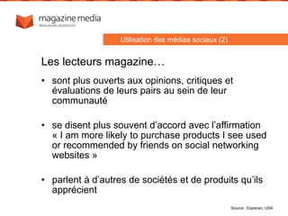 • sont plus ouverts aux opinions, critiques et
évaluations de leurs pairs au sein de leur
communauté
• se disent plus souvent d’accord avec l’affirmation
« I am more likely to purchase products I see used
or recommended by friends on social networking
websites »
• parlent à d’autres de sociétés et de produits qu’ils
apprécient
Source : Experian, USA
Utilisation des médias sociaux (2)
Les lecteurs magazine…
 