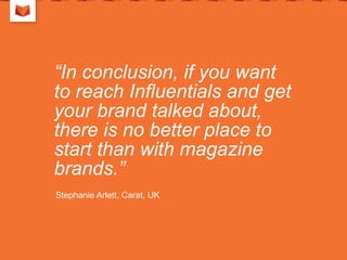 “In conclusion, if you want
to reach Influentials and get
your brand talked about,
there is no better place to
start than with magazine
brands.”
Stephanie Arlett, Carat, UK
 