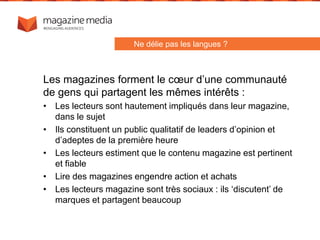 Les magazines forment le cœur d’une communauté
de gens qui partagent les mêmes intérêts :
• Les lecteurs sont hautement impliqués dans leur magazine,
dans le sujet
• Ils constituent un public qualitatif de leaders d’opinion et
d’adeptes de la première heure
• Les lecteurs estiment que le contenu magazine est pertinent
et fiable
• Lire des magazines engendre action et achats
• Les lecteurs magazine sont très sociaux : ils ‘discutent’ de
marques et partagent beaucoup
Ne délie pas les langues ?
 