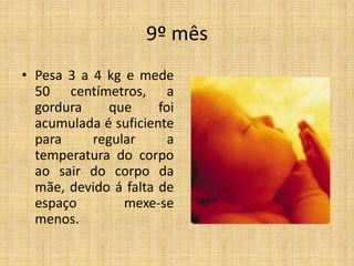 9º mês
• Pesa 3 a 4 kg e mede
  50 centímetros, a
  gordura     que     foi
  acumulada é suficiente
  para     regular      a
  temperatura do corpo
  ao sair do corpo da
  mãe, devido á falta de
  espaço        mexe-se
  menos.
 