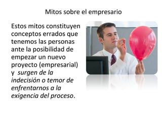 Mitos sobre el empresario
Estos mitos constituyen
conceptos errados que
tenemos las personas
ante la posibilidad de
empezar un nuevo
proyecto (empresarial)
y surgen de la
indecisión o temor de
enfrentarnos a la
exigencia del proceso.
 