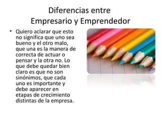 Diferencias entre
Empresario y Emprendedor
• Quiero aclarar que esto
no significa que uno sea
bueno y el otro malo,
que una es la manera de
correcta de actuar o
pensar y la otra no. Lo
que debe quedar bien
claro es que no son
sinónimos, que cada
uno es importante y
debe aparecer en
etapas de crecimiento
distintas de la empresa.
 