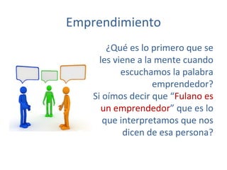 Emprendimiento
¿Qué es lo primero que se
les viene a la mente cuando
escuchamos la palabra
emprendedor?
Si oímos decir que “Fulano es
un emprendedor” que es lo
que interpretamos que nos
dicen de esa persona?
 