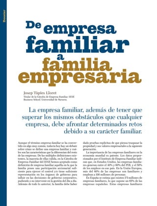 Dossier
Josep Tàpies Lloret
Titular de la Cátedra de Empresa Familiar. IESE
Business School. Universidad de Navarra.
familiar
familia
empresa
empresaria
La empresa familiar, además de tener que
superar los mismos obstáculos que cualquier
empresa, debe afrontar determinados retos
debido a su carácter familiar.
Aunque el término empresa familiar se ha conver-
tido en algo muy común, todavía hoy hay un debate
sobre cómo se define una empresa familiar y cuá-
les son las características que la diferencian del resto
de las empresas. De las múltiples definiciones exis-
tentes, la mayoría de ellas válida, en la Cátedra de
Empresa Familiar del IESE hemos aceptado como
definición de empresa familiar aquélla en la que la
familia posee una participación accionarial sufi-
ciente para ejercer el control y/o tiene suficiente
representación en los órganos de gobierno para
influir en las decisiones de gobierno corporativo,
pudiendo o no intervenir en la gestión del día a día.
Además de todo lo anterior, la familia debe haber
De
a
dado pruebas explícitas de que piensa traspasar la
propiedad y sus valores empresariales a la siguiente
generación.
La importancia de las empresas familiares en la
economía mundial es patente. Los datos propor-
cionados por el Instituto de Empresa Familiar indi-
can que, en Estados Unidos, las empresas familia-
res generan entre el 40% y 60% del PIB, y el 50%
de los empleos en ese país. En la Unión Europea,
más del 60% de las empresas son familiares y
emplean a 100 millones de personas.
En España se estima que existen 2’5 millones de
empresas familiares, lo que supone un 65% de las
empresas españolas. Estas empresas familiares
 