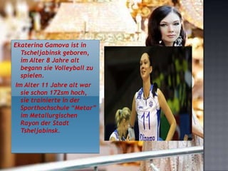 Ekaterina Gamova ist in
Tscheljabinsk geboren,
im Alter 8 Jahre alt
begann sie Volleyball zu
spielen.
Im Alter 11 Jahre alt war
sie schon 172sm hoch,
sie trainierte in der
Sporthochschule “Metar”
im Metallurgischen
Rayon der Stadt
Tsheljabinsk.

 