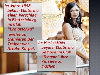 Im Jahre 1998
bekam Ekaterina
einen Vorschlag
in Ekaterinburg
im Club
“Uralotschka”
weiter zu
trainieren.Der
Im Herbst2004
Trainer war
begann Ekaterina
Nikolai Karpol.
Gamova im Club
“Dinamo” ihre
Karriere zu
machen.

 
