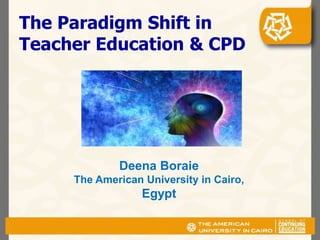 The Paradigm Shift in
Teacher Education & CPD
Deena Boraie
The American University in Cairo,
Egypt
 
