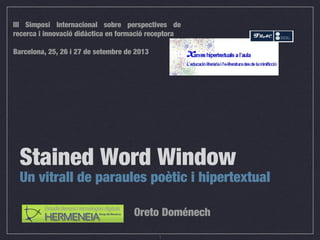 1
Stained Word Window
Un vitrall de paraules poètic i hipertextual
Oreto Doménech
III Simposi Internacional sobre perspectives de
recerca i innovació didàctica en formació receptora
Barcelona, 25, 26 i 27 de setembre de 2013
 