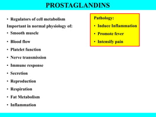 PROSTAGLANDINS
• Regulators of cell metabolism
Important in normal physiology of:
• Smooth muscle
• Blood flow
• Platelet function
• Nerve transmission
• Immune response
• Secretion
• Reproduction
• Respiration
• Fat Metabolism
• Inflammation
Pathology:
• Induce Inflammation
• Promote fever
• Intensify pain
 