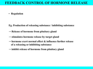 FEEDBACK CONTROL OF HORMONE RELEASE
• Regulation
Eg. Production of releasing substance / inhibiting substance
→ Release of hormone from pituitary gland
→ stimulates hormone release by target gland
→ hormone exert normal effect & influence further release
of a releasing or inhibiting substance
→ inhibit release of hormone from pituitary gland
 