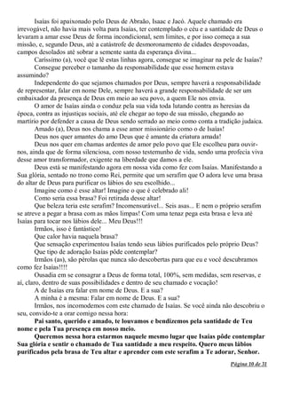 Página 10 de 31
Isaías foi apaixonado pelo Deus de Abraão, Isaac e Jacó. Aquele chamado era
irrevogável, não havia mais volta para Isaías, ter contemplado o céu e a santidade de Deus o
levaram a amar esse Deus de forma incondicional, sem limites, e por isso começa a sua
missão, e, segundo Deus, até a catástrofe de desmoronamento de cidades despovoadas,
campos desolados até sobrar a semente santa da esperança divina...
Caríssimo (a), você que lê estas linhas agora, consegue se imaginar na pele de Isaías?
Consegue perceber o tamanho da responsabilidade que esse homem estava
assumindo?
Independente do que sejamos chamados por Deus, sempre haverá a responsabilidade
de representar, falar em nome Dele, sempre haverá a grande responsabilidade de ser um
embaixador da presença de Deus em meio ao seu povo, a quem Ele nos envia.
O amor de Isaías ainda o conduz pela sua vida toda lutando contra as heresias da
época, contra as injustiças sociais, até ele chegar ao topo de sua missão, chegando ao
martírio por defender a causa de Deus sendo serrado ao meio como conta a tradição judaica.
Amado (a), Deus nos chama a esse amor missionário como o de Isaías!
Deus nos quer amantes do amo Deus que é amante da criatura amada!
Deus nos quer em chamas ardentes de amor pelo povo que Ele escolheu para ouvir-
nos, ainda que de forma silenciosa, com nosso testemunho de vida, sendo uma profecia viva
desse amor transformador, exigente na liberdade que damos a ele.
Deus está se manifestando agora em nossa vida como fez com Isaías. Manifestando a
Sua glória, sentado no trono como Rei, permite que um serafim que O adora leve uma brasa
do altar de Deus para purificar os lábios do seu escolhido...
Imagine como é esse altar! Imagine o que é celebrado ali!
Como seria essa brasa? Foi retirada desse altar!
Que beleza teria este serafim? Incomensurável... Seis asas... E nem o próprio serafim
se atreve a pegar a brasa com as mãos limpas! Com uma tenaz pega esta brasa e leva até
Isaías para tocar nos lábios dele... Meu Deus!!!
Irmãos, isso é fantástico!
Que calor havia naquela brasa?
Que sensação experimentou Isaías tendo seus lábios purificados pelo próprio Deus?
Que tipo de adoração Isaías pôde contemplar?
Irmãos (as), são pérolas que nunca são descobertas para que eu e você descubramos
como fez Isaías!!!!
Ousadia em se consagrar a Deus de forma total, 100%, sem medidas, sem reservas, e
aí, claro, dentro de suas possibilidades e dentro de seu chamado e vocação!
A de Isaías era falar em nome de Deus. E a sua?
A minha é a mesma: Falar em nome de Deus. E a sua?
Irmãos, nos incomodemos com este chamado de Isaías. Se você ainda não descobriu o
seu, convido-te a orar comigo nessa hora:
Pai santo, querido e amado, te louvamos e bendizemos pela santidade de Teu
nome e pela Tua presença em nosso meio.
Queremos nessa hora estarmos naquele mesmo lugar que Isaías pôde contemplar
Sua glória e sentir o chamado de Tua santidade a meu respeito. Quero meus lábios
purificados pela brasa de Teu altar e aprender com este serafim a Te adorar, Senhor.
 