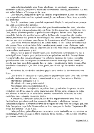 Página 12 de 31
João já havia adiantado sobre Jesus. Mas Jesus – no anonimato – encontra-se
novamente com João, que outrora, encontrara-o no ventre de sua mãe, encontra sua voz para
unir a ela a Palavra, o Verbo que se fez carne.
João batizava, mergulhava o povo de Israel no arrependimento, e Jesus veio santificar
esse arrependimento tornando-o a primeira condição para voltar-se a Deus. Jesus nem tinha
esse problema!
Mas fez questão de passar para abrir as portas da bênção do arrependimento para que
eu e você seguíssemos Seu caminho.
E João pôde conferir o sinal celestial da pombinha descendo sobre Jesus, João viu a
glória de Deus no seu segundo encontro com Jesus! Irmãos, quando nos encontramos com
Deus, crendo piamente que ele é o que batiza com o Espírito Santo e com o fogo, assim
como João Batista, nós também vemos a glória de Deus, não em pombas, não em céus
abertos, mas vemos essa glória em nosso coração! Não vemos línguas de fogo sobre nossas
cabeças, mas experimentamos essas línguas de fogo em nossa alma! Em nossos corações!
João teve a promessa de ser cheio do Espírito Santo – e foi! – ainda no ventre de sua
mãe quando Nossa senhora visitou Isabel. A criança estremeceu com a efusão que havia
acontecido! Ficou sua mãe cheia do Espírito Santo e como João estava sendo gestado, ficou
cheio também, desfrutou da graça!
Irmãos, todo e qualquer encontro com Jesus nos traz uma experiência nova, mas a
mais significativa é aquela que experimentamos por primeiro e a de João Batista foi essa...
Ficou marcado... Por isso, quando Jesus veio se batizar nas águas do Jordão, João sabia
quem Jesus era e que esse segundo encontro marcava uma nova etapa de sua missão, da
escolha que Deus havia feito. A partir dali ele – João – iria diminuir e Cristo crescer... Que
humildade e consciência! Que Deus é esse, gente, que dá esse tipo de virtude a um filho
Dele?
O encontro de João Batista com Deus precisa ser o modelo do nosso encontro com
Jesus.
João Batista foi ameaçado a se calar, mas seu encontro com aquele Deus tinha sido tão
profundo, tão intenso que não havia como deixar de ser o que Deus o tornou: Profeta!
Herodes não conseguiu calá-lo.
Herodíades não conseguiu intimidá-lo.
Os soldados não conseguiram silenciá-lo.
A cabeça dele na bandeja trazia naquele recinto o grande sinal de que um encontro
verdadeiro com Deus, ainda no ventre e renovado anos depois, jamais se apaga ou esfria,
mas alimenta a vontade de ser mais divino na nossa humanidade, mais santo em nosso
caminhar e mais esforçado em nossos limites!
Com certeza, a força que conduzia João Batista naquele momento era a força do
Espírito Santo que o fazia profetizar sem medo. Denunciar o adultério de Herodes e
Herodíades foi apenas o pretexto que Deus se usou para dar livre curso na salvação que Jesus
faria. Cumpriu-se o que João dissera ao batizar Jesus nas águas do Jordão: “Importa que Ele
cresça e eu diminua” (cf. Jo 3, 30).
João profetizou, pois sabia que seu encontro no ventre havia sido um encontro que na
sua repetição, trinta anos depois ditaria o restante de sua missão... Todo encontro com Deus
gera em nós uma missão!
 