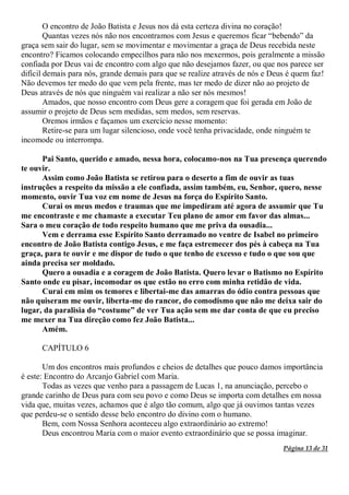 Página 13 de 31
O encontro de João Batista e Jesus nos dá esta certeza divina no coração!
Quantas vezes nós não nos encontramos com Jesus e queremos ficar “bebendo” da
graça sem sair do lugar, sem se movimentar e movimentar a graça de Deus recebida neste
encontro? Ficamos colocando empecilhos para não nos mexermos, pois geralmente a missão
confiada por Deus vai de encontro com algo que não desejamos fazer, ou que nos parece ser
difícil demais para nós, grande demais para que se realize através de nós e Deus é quem faz!
Não devemos ter medo do que vem pela frente, mas ter medo de dizer não ao projeto de
Deus através de nós que ninguém vai realizar a não ser nós mesmos!
Amados, que nosso encontro com Deus gere a coragem que foi gerada em João de
assumir o projeto de Deus sem medidas, sem medos, sem reservas.
Oremos irmãos e façamos um exercício nesse momento:
Retire-se para um lugar silencioso, onde você tenha privacidade, onde ninguém te
incomode ou interrompa.
Pai Santo, querido e amado, nessa hora, colocamo-nos na Tua presença querendo
te ouvir.
Assim como João Batista se retirou para o deserto a fim de ouvir as tuas
instruções a respeito da missão a ele confiada, assim também, eu, Senhor, quero, nesse
momento, ouvir Tua voz em nome de Jesus na força do Espírito Santo.
Curai os meus medos e traumas que me impediram até agora de assumir que Tu
me encontraste e me chamaste a executar Teu plano de amor em favor das almas...
Sara o meu coração de todo respeito humano que me priva da ousadia...
Vem e derrama esse Espírito Santo derramado no ventre de Isabel no primeiro
encontro de João Batista contigo Jesus, e me faça estremecer dos pés à cabeça na Tua
graça, para te ouvir e me dispor de tudo o que tenho de excesso e tudo o que sou que
ainda precisa ser moldado.
Quero a ousadia e a coragem de João Batista. Quero levar o Batismo no Espírito
Santo onde eu pisar, incomodar os que estão no erro com minha retidão de vida.
Curai em mim os temores e libertai-me das amarras do ódio contra pessoas que
não quiseram me ouvir, liberta-me do rancor, do comodismo que não me deixa sair do
lugar, da paralisia do “costume” de ver Tua ação sem me dar conta de que eu preciso
me mexer na Tua direção como fez João Batista...
Amém.
CAPÍTULO 6
Um dos encontros mais profundos e cheios de detalhes que pouco damos importância
é este: Encontro do Arcanjo Gabriel com Maria.
Todas as vezes que venho para a passagem de Lucas 1, na anunciação, percebo o
grande carinho de Deus para com seu povo e como Deus se importa com detalhes em nossa
vida que, muitas vezes, achamos que é algo tão comum, algo que já ouvimos tantas vezes
que perdeu-se o sentido desse belo encontro do divino com o humano.
Bem, com Nossa Senhora aconteceu algo extraordinário ao extremo!
Deus encontrou Maria com o maior evento extraordinário que se possa imaginar.
 