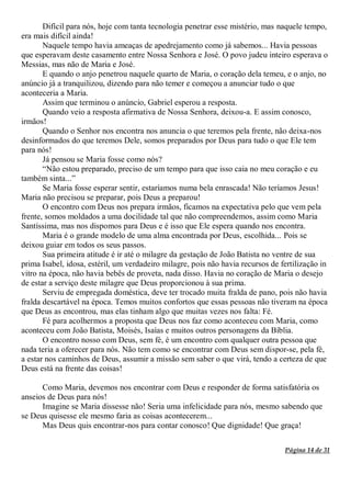 Página 14 de 31
Difícil para nós, hoje com tanta tecnologia penetrar esse mistério, mas naquele tempo,
era mais difícil ainda!
Naquele tempo havia ameaças de apedrejamento como já sabemos... Havia pessoas
que esperavam deste casamento entre Nossa Senhora e José. O povo judeu inteiro esperava o
Messias, mas não de Maria e José.
E quando o anjo penetrou naquele quarto de Maria, o coração dela temeu, e o anjo, no
anúncio já a tranquilizou, dizendo para não temer e começou a anunciar tudo o que
aconteceria a Maria.
Assim que terminou o anúncio, Gabriel esperou a resposta.
Quando veio a resposta afirmativa de Nossa Senhora, deixou-a. E assim conosco,
irmãos!
Quando o Senhor nos encontra nos anuncia o que teremos pela frente, não deixa-nos
desinformados do que teremos Dele, somos preparados por Deus para tudo o que Ele tem
para nós!
Já pensou se Maria fosse como nós?
“Não estou preparado, preciso de um tempo para que isso caia no meu coração e eu
também sinta...”
Se Maria fosse esperar sentir, estaríamos numa bela enrascada! Não teríamos Jesus!
Maria não precisou se preparar, pois Deus a preparou!
O encontro com Deus nos prepara irmãos, ficamos na expectativa pelo que vem pela
frente, somos moldados a uma docilidade tal que não compreendemos, assim como Maria
Santíssima, mas nos dispomos para Deus e é isso que Ele espera quando nos encontra.
Maria é o grande modelo de uma alma encontrada por Deus, escolhida... Pois se
deixou guiar em todos os seus passos.
Sua primeira atitude é ir até o milagre da gestação de João Batista no ventre de sua
prima Isabel, idosa, estéril, um verdadeiro milagre, pois não havia recursos de fertilização in
vitro na época, não havia bebês de proveta, nada disso. Havia no coração de Maria o desejo
de estar a serviço deste milagre que Deus proporcionou à sua prima.
Serviu de empregada doméstica, deve ter trocado muita fralda de pano, pois não havia
fralda descartável na época. Temos muitos confortos que essas pessoas não tiveram na época
que Deus as encontrou, mas elas tinham algo que muitas vezes nos falta: Fé.
Fé para acolhermos a proposta que Deus nos faz como aconteceu com Maria, como
aconteceu com João Batista, Moisés, Isaías e muitos outros personagens da Bíblia.
O encontro nosso com Deus, sem fé, é um encontro com qualquer outra pessoa que
nada teria a oferecer para nós. Não tem como se encontrar com Deus sem dispor-se, pela fé,
a estar nos caminhos de Deus, assumir a missão sem saber o que virá, tendo a certeza de que
Deus está na frente das coisas!
Como Maria, devemos nos encontrar com Deus e responder de forma satisfatória os
anseios de Deus para nós!
Imagine se Maria dissesse não! Seria uma infelicidade para nós, mesmo sabendo que
se Deus quisesse ele mesmo faria as coisas acontecerem...
Mas Deus quis encontrar-nos para contar conosco! Que dignidade! Que graça!
 