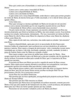 Página 15 de 31
Deus quis contar com a humanidade e a maior prova disso é o encontro Dele com
Maria!
Contou com o ventre santo e imaculado de Maria...
Contou com a disponibilidade de Maria...
Contou com a docilidade de Maria...
E quer contar com a nossa disponibilidade, sendo dóceis e santos para sermos gestados
no ventre de Maria, da mesma forma que o Verbo encarnado, e vir à vida de forma santa, que
agrade a Deus...
Coisa linda essa...
Deus quer enxergar as mesmas qualidades de Maria em nós para ter um encontro
conosco com a mesma intensidade que foi este magnífico encontro divino com Maria!
A humanidade de Maria reflete a nossa humanidade nesse encontro!
Ou pelo menos deveria. Já que esperamos um encontro sobrenatural com Deus nas
mesmas proporções que foram as teofanias na Bíblia, mas nem sempre é assim. Essa teofania
acontece no coração, interiormente, intimamente... Por isso é necessário ser íntimo de Deus
como Maria foi, dócil a Deus como Maria foi, disponível a Deus como Maria foi, obediente
a Deus como Maria foi.
Deus espera de nós tudo isso, caríssimos, mas ainda espera as atitudes “pós-encontro”
com Deus.
Espera a disponibilidade, agora para servir os necessitados de dois braços para
trocarem fraldas de compreensão, para auxiliarem nos serviços domésticos de ausências
paterna e materna. Deus espera a coragem de atravessarem vales e montanhas escuras numa
caminhada que vai durar a vida toda, auxiliando, ajudando, ouvindo, saudando, levando a
graça do Espírito Santo como fez Maria na visitação a Isabel.
Deus espera sempre o que temos de melhor para ofertar como fez Maria... Deus
sempre espera de nós atitudes como a de Maria que se deu por completa, não fez questão de
direito nenhum, livremente escolheu pela vontade de Deus, que é a expectativa de Deus
quando nos encontra.
O encontro de Deus com Maria nos revela o segredo do anseio de Deus a nosso
respeito: Deus espera nossa resposta afirmativa sem pensar em consequências, sem nosso
pensamento egoístico de somente olhar para direitos, sonhos particulares...
Deus respeita nossos sonhos e não é necessário abrir mão deles ou requerer direitos
diante de Deus, pois Ele nos honra! Honra nossas escolhas na direção Dele! Se nos
posicionamos com Ele, Ele se posiciona conosco!
Assim Deus fez com Maria Santíssima.
Não permitiu que ela fosse apedrejada, envergonhada pela proposta aceita por Maria
diante do Arcanjo Gabriel.
Não permitiu que Seu Filho nascesse ao relento.
Não permitiu que Maria fosse envergonhada em nenhum momento, somente preveniu
Maria e José que uma espada de dor transpassaria sua alma, e assim aconteceu, mas preparou
Maria para isso! Deus nos honra quando optamos por Sua vontade.
Precisamos ter um encontro verdadeiro como o de Maria com Deus!
 